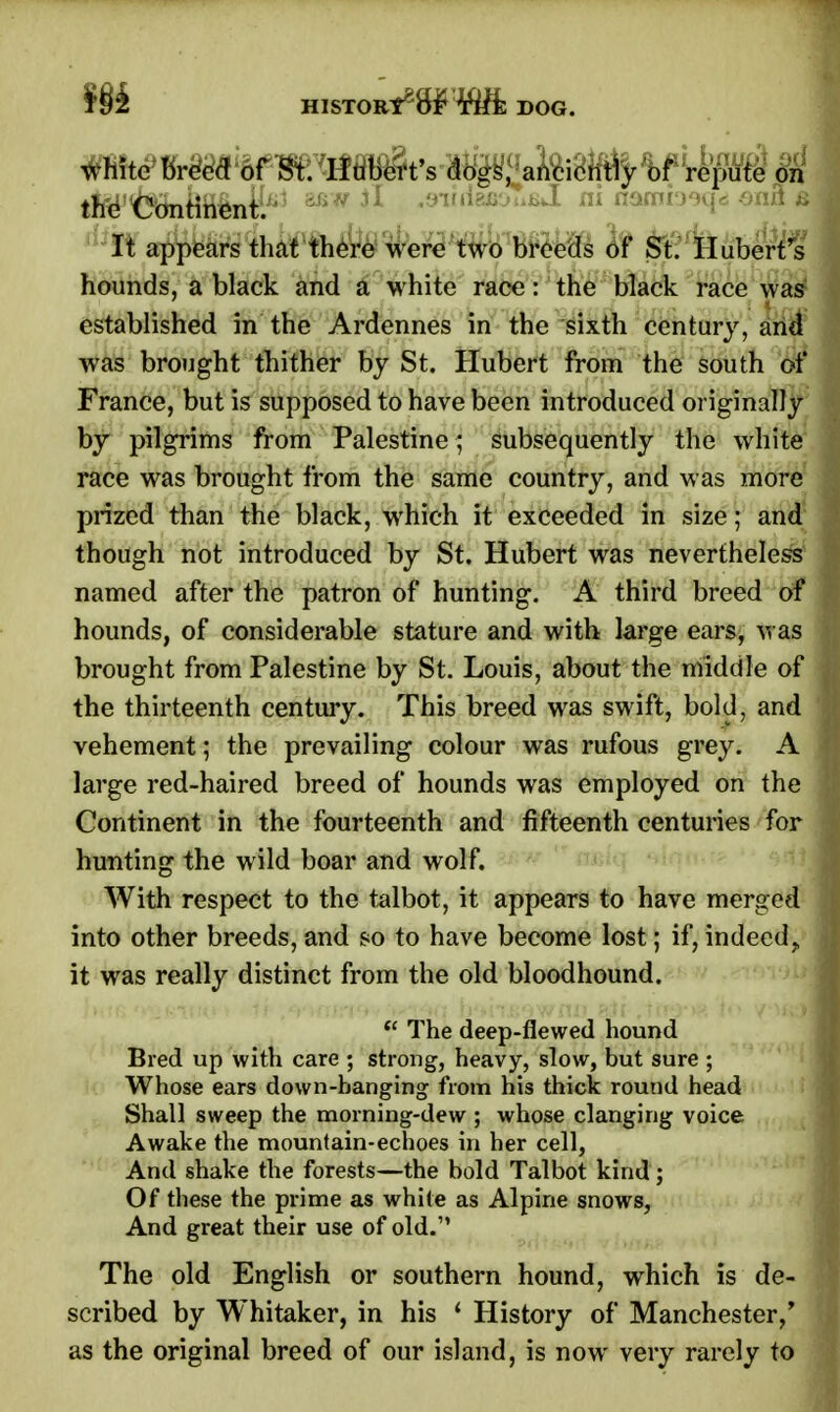 m HISTORIC DOG. white breed of St. Hubert's dogs, anciently of repute on t^^fefiinfr3 M* 31 0afiJ ni «»ino«l- * It appears that there Mere two breeds of St. Hubert's hounds, a black and a white race: the black race was established in the Ardennes in the sixth century, and was brought thither by St. Hubert from the south of France, but is supposed to have been introduced originally by pilgrims from Palestine; subsequently the white race was brought from the same country, and was more prized than the black, which it exceeded in size; and though not introduced by St. Hubert was nevertheless named after the patron of hunting. A third breed of hounds, of considerable stature and with large ears, was brought from Palestine by St. Louis, about the middle of the thirteenth century. This breed was swift, bold, and vehement; the prevailing colour was rufous grey. A large red-haired breed of hounds was employed on the Continent in the fourteenth and fifteenth centuries for hunting the wild boar and wolf. With respect to the talbot, it appears to have merged into other breeds, and so to have become lost; if, indeed, it was really distinct from the old bloodhound.  The deep-flewed hound Bred up with care ; strong, heavy, slow, but sure ; Whose ears down-banging from his thick round head Shall sweep the morning-dew ; whose clanging voice Awake the mountain-echoes in her cell, And shake the forests—the bold Talbot kind; Of these the prime as white as Alpine snows, And great their use of old. The old English or southern hound, which is de- scribed by Whitaker, in his 4 History of Manchester/ as the original breed of our island, is now very rarely to
