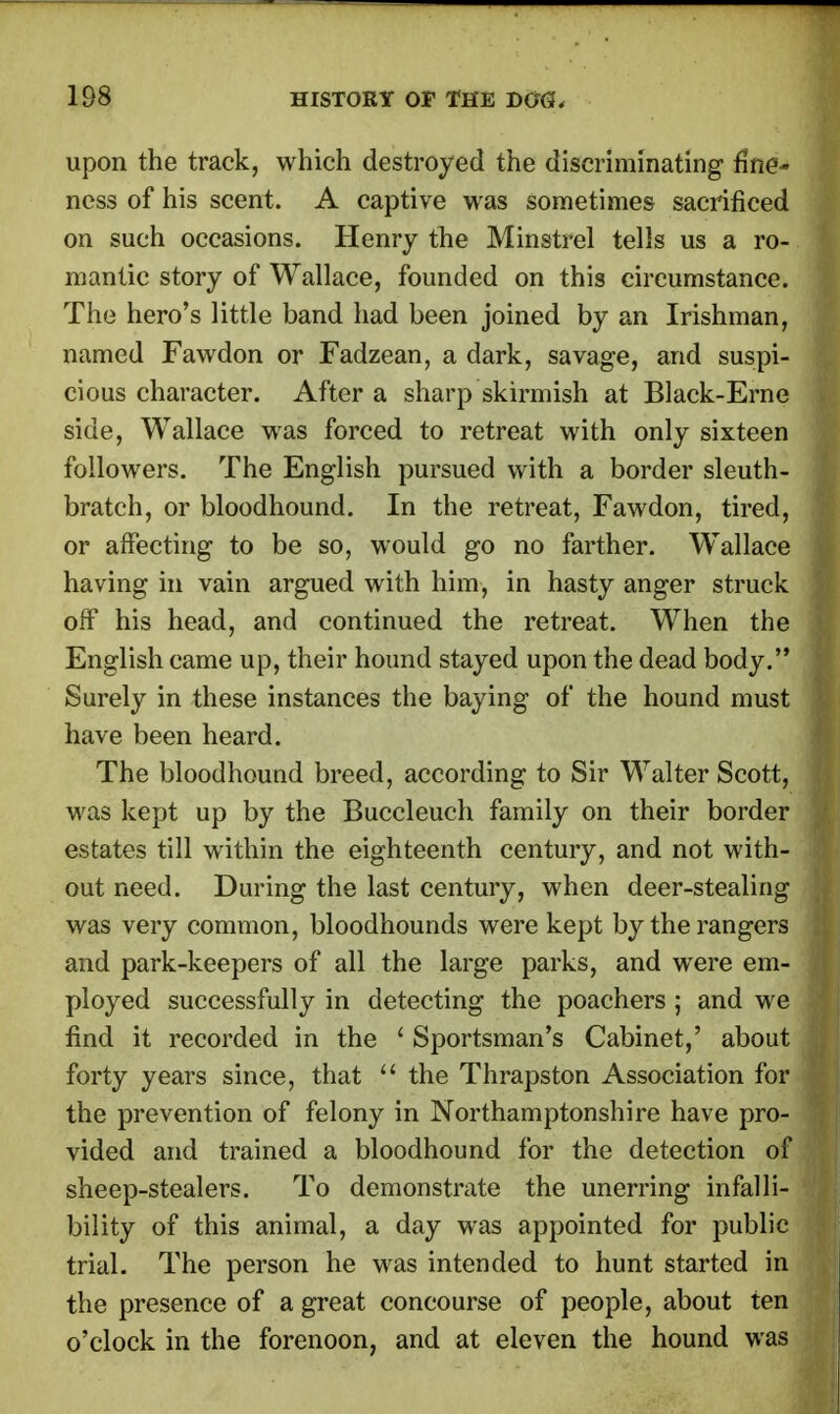 upon the track, which destroyed the discriminating fine- ness of his scent. A captive was sometimes sacrificed on such occasions. Henry the Minstrel tells us a ro- mantic story of Wallace, founded on this circumstance. The hero's little band had been joined by an Irishman, named Fawdon or Fadzean, a dark, savage, and suspi- cious character. After a sharp skirmish at Black-Erne side, Wallace was forced to retreat with only sixteen followers. The English pursued with a border sleuth- bratch, or bloodhound. In the retreat, Fawdon, tired, or affecting to be so, would go no farther. Wallace having in vain argued with him, in hasty anger struck off his head, and continued the retreat. When the English came up, their hound stayed upon the dead body. Surely in these instances the baying of the hound must have been heard. The bloodhound breed, according to Sir Walter Scott, was kept up by the Buccleuch family on their border estates till within the eighteenth century, and not with- out need. During the last century, when deer-stealing was very common, bloodhounds were kept by the rangers and park-keepers of all the large parks, and were em- ployed successfully in detecting the poachers ; and we find it recorded in the ' Sportsman's Cabinet,' about forty years since, that  the Thrapston Association for the prevention of felony in Northamptonshire have pro- vided and trained a bloodhound for the detection of sheep-stealers. To demonstrate the unerring infalli- bility of this animal, a day was appointed for public trial. The person he was intended to hunt started in the presence of a great concourse of people, about ten o'clock in the forenoon, and at eleven the hound was