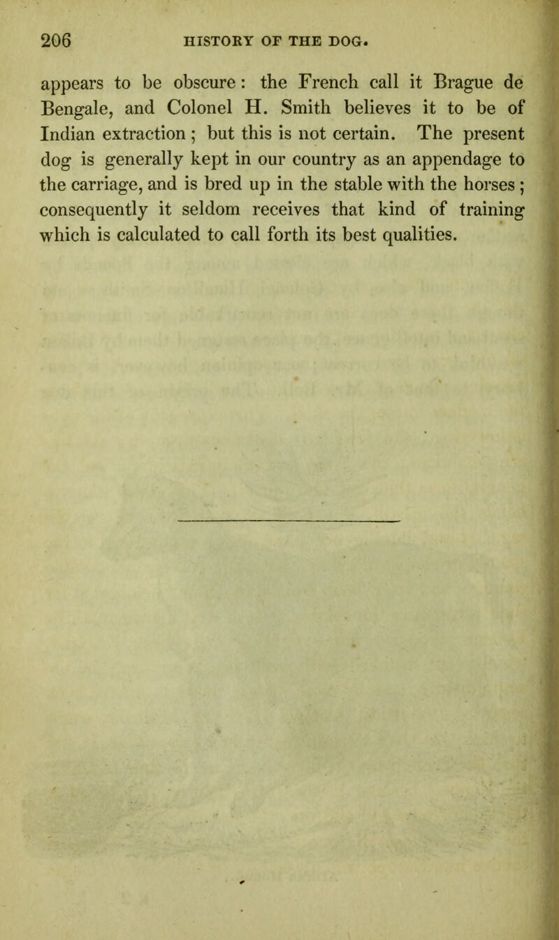appears to be obscure: the French call it Brague de Bengale, and Colonel H. Smith believes it to be of Indian extraction ; but this is not certain. The present dog is generally kept in our country as an appendage to the carriage, and is bred up in the stable with the horses ; consequently it seldom receives that kind of training which is calculated to call forth its best qualities.