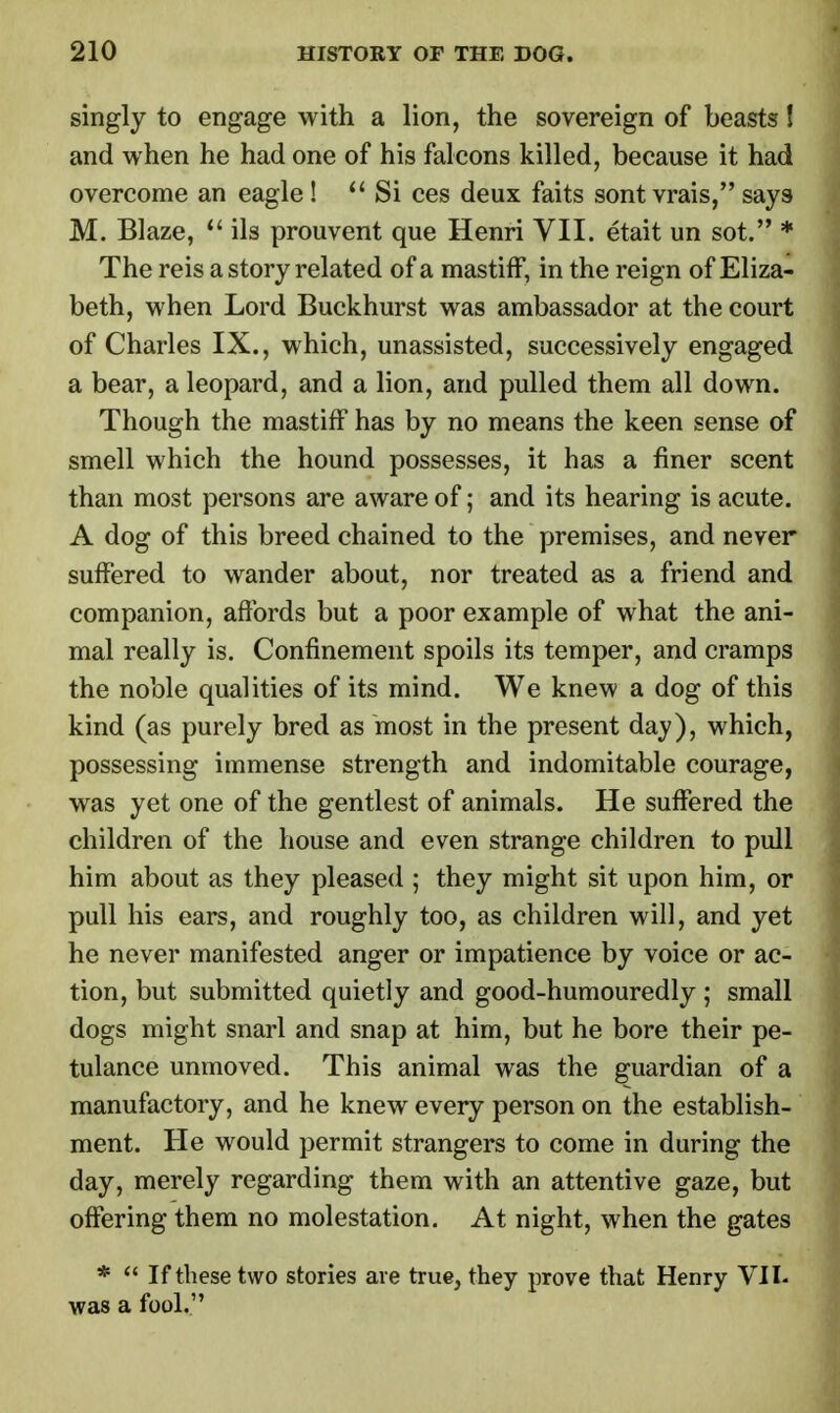 singly to engage with a lion, the sovereign of beasts! and when he had one of his falcons killed, because it had overcome an eagle !  Si ces deux faits sont vrais, says M. Blaze,  ils prouvent que Henri VII. etait un sot. * The reis a story related of a mastiff, in the reign of Eliza- beth, when Lord Buckhurst was ambassador at the court of Charles IX., which, unassisted, successively engaged a bear, a leopard, and a lion, and pulled them all down. Though the mastiff has by no means the keen sense of smell which the hound possesses, it has a finer scent than most persons are aware of; and its hearing is acute. A dog of this breed chained to the premises, and never suffered to wander about, nor treated as a friend and companion, affords but a poor example of what the ani- mal really is. Confinement spoils its temper, and cramps the noble qualities of its mind. We knew a dog of this kind (as purely bred as most in the present day), which, possessing immense strength and indomitable courage, was yet one of the gentlest of animals. He suffered the children of the house and even strange children to pull him about as they pleased ; they might sit upon him, or pull his ears, and roughly too, as children will, and yet he never manifested anger or impatience by voice or ac- tion, but submitted quietly and good-humouredly ; small dogs might snarl and snap at him, but he bore their pe- tulance unmoved. This animal was the guardian of a manufactory, and he knew every person on the establish- ment. He would permit strangers to come in during the day, merely regarding them with an attentive gaze, but offering them no molestation. At night, when the gates *  If these two stories are true, they prove that Henry VII. was a fool.