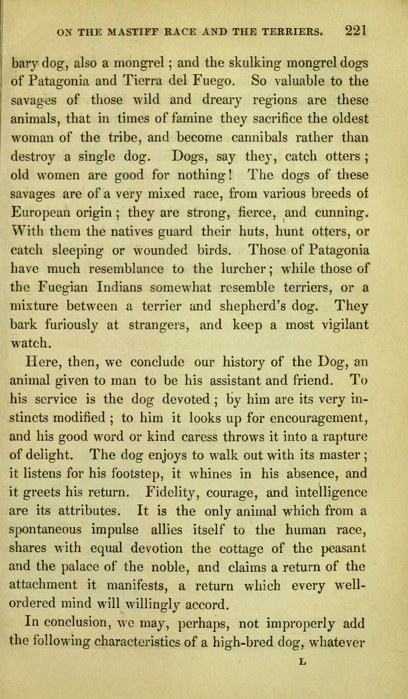 bar}' dog, also a mongrel; and the skulking mongrel dogs of Patagonia and Tierra del Fuego. So valuable to the savages of those wild and dreary regions are these animals, that in times of famine they sacrifice the oldest woman of the tribe, and become cannibals rather than destroy a single dog. Dogs, say they, catch otters ; old women are good for nothing! The dogs of these savages are of a very mixed race, from various breeds of European origin ; they are strong, fierce, and cunning. With them the natives guard their huts, hunt otters, or catch sleeping or wounded birds. Those of Patagonia have much resemblance to the lurcher; while those of the Fuegian Indians somewhat resemble terriers, or a mixture between a terrier and shepherd's dog. They bark furiously at strangers, and keep a most vigilant watch. Here, then, we conclude our history of the Dog, an animal given to man to be his assistant and friend. To his service is the dog devoted ; by him are its very in- stincts modified ; to him it looks up for encouragement, and his good word or kind caress throws it into a rapture of delight. The dog enjoys to walk out with its master ; it listens for his footstep, it whines in his absence, and it greets his return. Fidelity, courage, and intelligence are its attributes. It is the only animal which from a spontaneous impulse allies itself to the human race, shares with equal devotion the cottage of the peasant and the palace of the noble, and claims a return of the attachment it manifests, a return which every wrell- ordered mind will willingly accord. In conclusion, we may, perhaps, not improperly add the following characteristics of a high-bred dog, whatever L