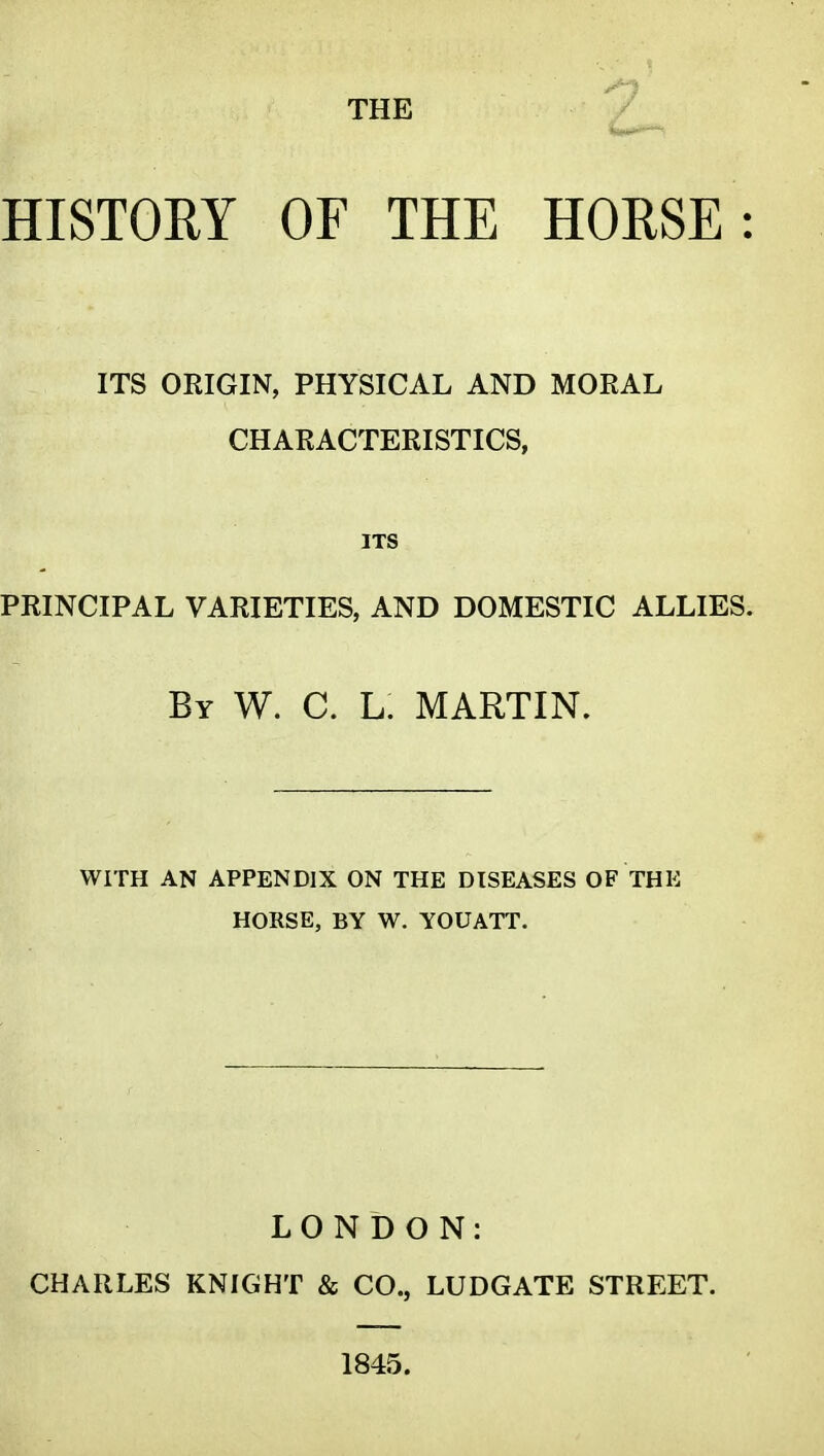 HISTORY OF THE HORSE: ITS ORIGIN, PHYSICAL AND MORAL CHARACTERISTICS, ITS PRINCIPAL VARIETIES, AND DOMESTIC ALLIES. By W. C. L. martin. WITH AN APPENDIX ON THE DISEASES OF THE HORSE, BY W. YOUATT. LONDON: CHARLES KNIGHT & CO., LUDGATE STREET. 1845.