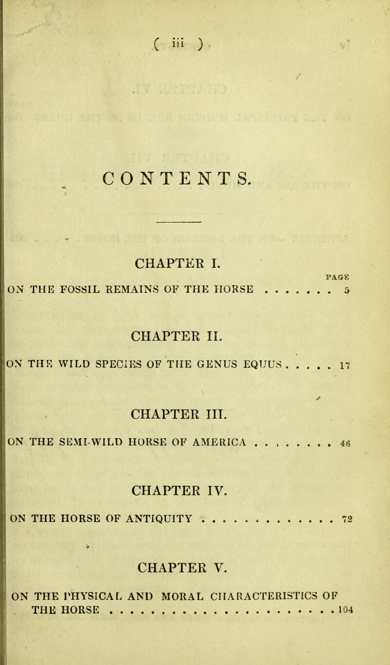 CONTENTS. CHAPTER I. PAGE ON THE FOSSIL REMAINS OF THE HORSE 5 CHAPTER II. ON THK WILD SPECIES OF THE GENUS EQUCJS 17 CHAPTER III. ON THE SEMI-WILD HORSE OF AMERICA 46 CHAPTER IV. ON THE HORSE OF ANTIQUITY 72 CHAPTER V. ON THE PHYSICAL AND MORAL CHARACTERISTICS OF THE HORSE 104