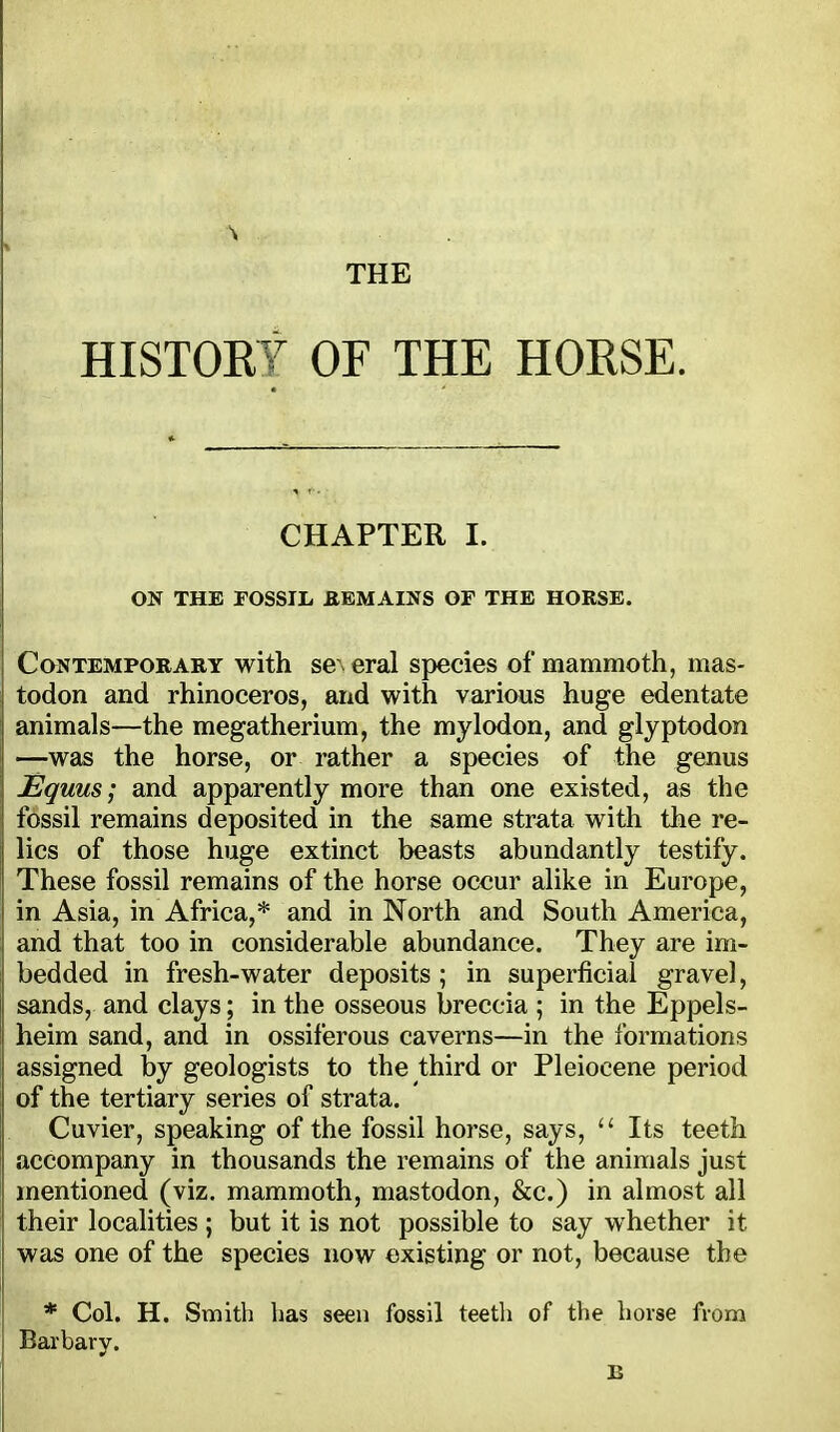 HISTORY OF THE HORSE. CHAPTER I. ON THE FOSSIL EBMAINS OF THE HORSE. Contemporary with se\ eral species of mammoth, mas- todon and rhinoceros, and with various huge edentate animals—the megatherium, the mylodon, and glyptodon —was the horse, or rather a species of the genus JSquus; and apparently more than one existed, as the fossil remains deposited in the same strata with the re- lics of those huge extinct beasts abundantly testify. These fossil remains of the horse occur alike in Europe, in Asia, in Africa,* and in North and South America, and that too in considerable abundance. They are im- bedded in fresh-water deposits ; in superficial gravel, sands, and clays; in the osseous breccia ; in the Eppels- heim sand, and in ossiferous caverns—in the formations assigned by geologists to the third or Pleiocene period of the tertiary series of strata. Cuvier, speaking of the fossil horse, says,  Its teeth accompany in thousands the remains of the animals just mentioned (viz. mammoth, mastodon, &c.) in almost all their localities ; but it is not possible to say whether it was one of the species now existing or not, because the * Col. H. Smith lias seen fossil teeth of the horse from Barbary. E