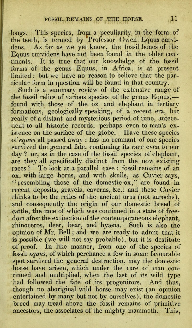 longs. This species, fropi a peculiarity in the form of the teeth, is termed by Professor Owen Equus curvi- dens. As far as we yet know, the fossil bones of the Equus curvidens have not been found in the older con- tinents. It is true that our knowledge of the fossil forms of the genus Equus, in Afric^i, is at present limited ; but we have no reason to believe that the par- ticular form in question will be found in that country. Such is a summary review of the extensive range of ihe fossil relics of various species of the genus Equus,— found with those of the ox and elephant in tertiary formations, geologically speaking, of a recent era, but really of a distant and mysterious period of time, antece- dent to all historic records, perhaps even to man's ex- istence on the surface of the globe. Have these species of equus all passed away : has no remnant of one species survived the general fate, continuing its race even to our day ? or, as in the case of the fossil species of elephant, are they all specifically distinct from the now existing races ? To look at a parallel case : fossil remains of an ox, with large horns, and with skulls, as Cuvier says, ''resembling those of tbe domestic ox, are found in recent deposits, gravels, caverns, &c.; and these Cuvier thinks to be the relics of the ancient urus (not aurochs), and consequently the origin of our domestic breed of cattle, the race of which was continued in a state of free- dom after the extinction of the contemporaneous elephant, rhinoceros, deer, bear, and hysena. Such is also the opinion of Mr. Bell; and we are ready to admit that it is possible (we will not say probable), but it is destitute of proof. In like manner, from one of the species of fossil equus, of which perchance a few in some favourable spot survived the general destruction, may the domestic horse have arisen, which under the care of man con- tinued and multiplied, when the last of its wild type had followed the fate of its progenitors. And thus, though no aboriginal wild horse may exist (an opinion entertained by many but not by ourselves), the domestic breed may tread above the fossil remains of primitive ancestors, the associates of the mighty mammoth. This,