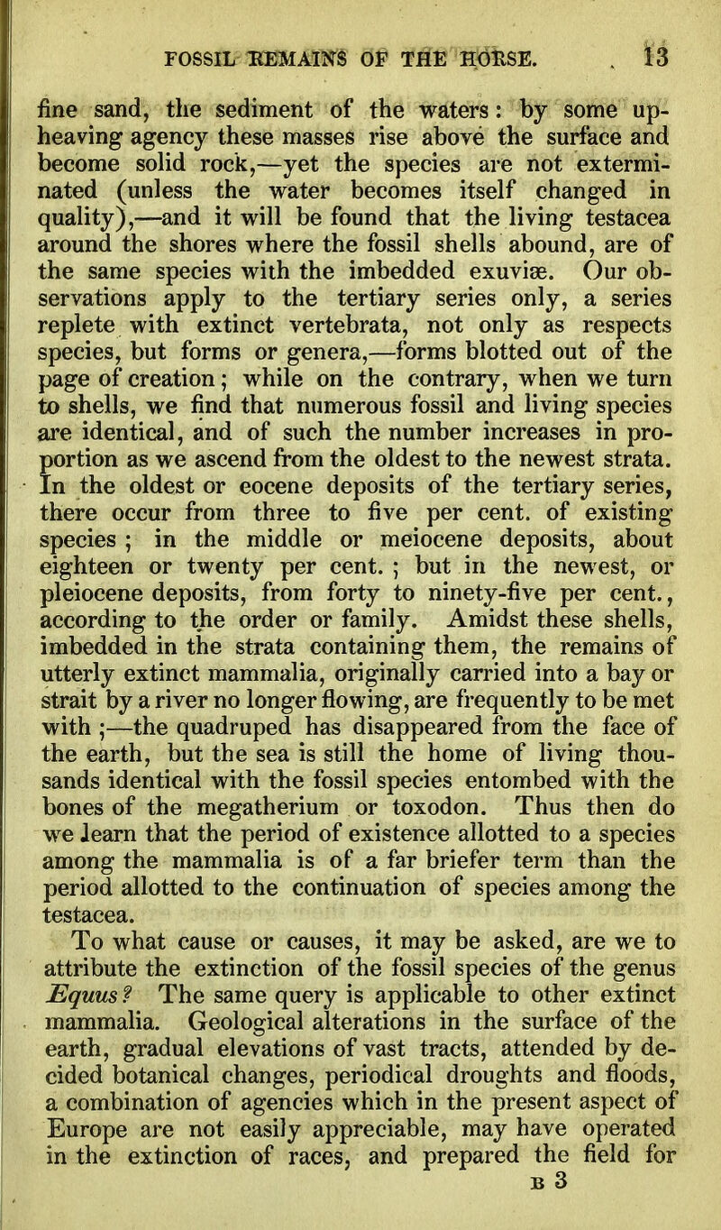 fine sand, the sediment of the waters: by some up- heaving agency these masses rise above the surface and become soHd rock,—yet the species are not extermi- nated (unless the water becomes itself changed in quality),—and it will be found that the living testacea around the shores where the fossil shells abound, are of the same species with the imbedded exuviae. Our ob- servations apply to the tertiary series only, a series replete with extinct vertebrata, not only as respects species, but forms or genera,—forms blotted out of the page of creation; while on the contrary, when we turn to shells, we find that numerous fossil and living species are identical, and of such the number increases in pro- portion as we ascend from the oldest to the newest strata. In the oldest or eocene deposits of the tertiary series, there occur from three to five per cent, of existing species ; in the middle or meiocene deposits, about eighteen or twenty per cent. ; but in the newest, or pleiocene deposits, from forty to ninety-five per cent., according to the order or family. Amidst these shells, imbedded in the strata containing them, the remains of utterly extinct mammalia, originally carried into a bay or strait by a river no longer flowing, are frequently to be met with ;—the quadruped has disappeared from the face of the earth, but the sea is still the home of living thou- sands identical with the fossil species entombed with the bones of the megatherium or toxodon. Thus then do we Jearn that the period of existence allotted to a species among the mammalia is of a far briefer term than the period allotted to the continuation of species among the testacea. To what cause or causes, it may be asked, are we to attribute the extinction of the fossil species of the genus Equus ? The same query is applicable to other extinct mammalia. Geological alterations in the surface of the earth, gradual elevations of vast tracts, attended by de- cided botanical changes, periodical droughts and floods, a combination of agencies which in the present aspect of Europe are not easily appreciable, may have operated in the extinction of races, and prepared the field for