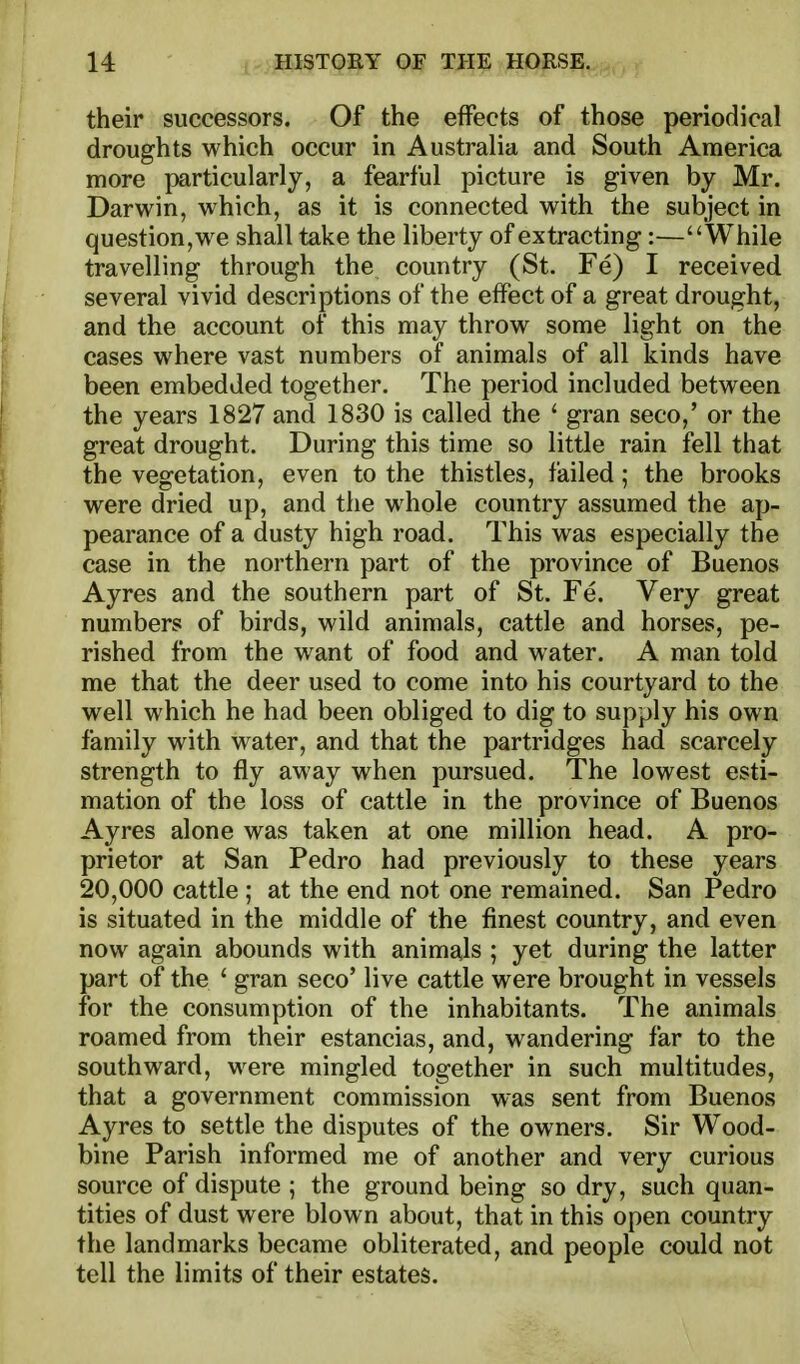 their successors. Of the effects of those periodical droughts which occur in Australia and South America more particularly, a fearful picture is given by Mr. Darwin, which, as it is connected with the subject in question, we shall take the liberty of extracting:—While travelling through the country (St. Fe) I received several vivid descriptions of the effect of a great drought, and the account of this may throw some light on the cases where vast numbers of animals of all kinds have been embedded together. The period included between the years 1827 and 1830 is called the ' gran seco,' or the great drought. During this time so little rain fell that the vegetation, even to the thistles, failed; the brooks were dried up, and the whole country assumed the ap- pearance of a dusty high road. This was especially the case in the northern part of the province of Buenos Ayres and the southern part of St. Fe. Very great numbers of birds, wild animals, cattle and horses, pe- rished from the want of food and water. A man told me that the deer used to come into his courtyard to the well which he had been obliged to dig to supply his own family with water, and that the partridges had scarcely strength to fly away when pursued. The lowest esti- mation of the loss of cattle in the province of Buenos Ayres alone was taken at one million head. A pro- prietor at San Pedro had previously to these years 20,000 cattle ; at the end not one remained. San Pedro is situated in the middle of the finest country, and even now again abounds with animals ; yet during the latter part of the ' gran seco' live cattle were brought in vessels for the consumption of the inhabitants. The animals roamed from their estancias, and, wandering far to the southward, were mingled together in such multitudes, that a government commission was sent from Buenos Ayres to settle the disputes of the owners. Sir Wood- bine Parish informed me of another and very curious source of dispute ; the ground being so dry, such quan- tities of dust were blown about, that in this open country the landmarks became obliterated, and people could not tell the limits of their estates.