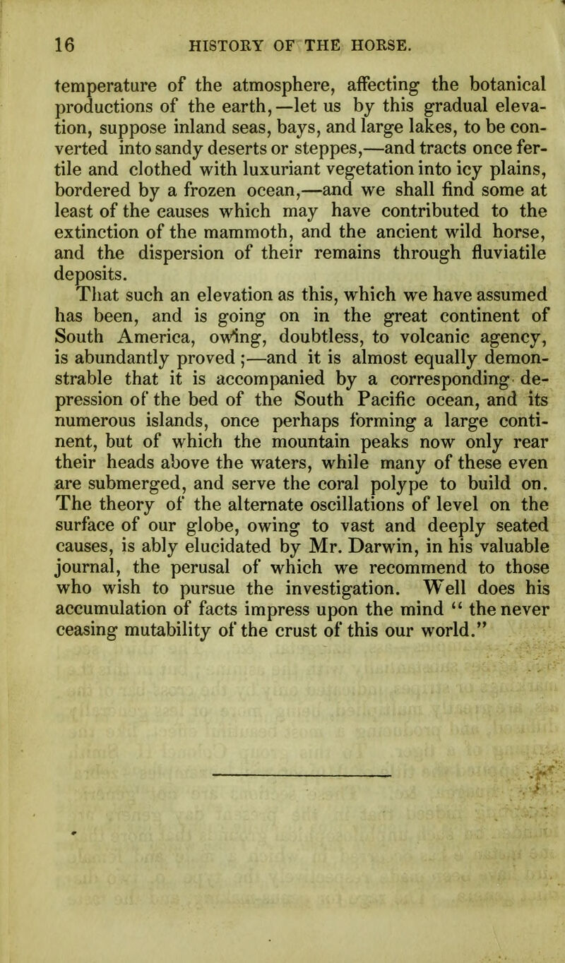 temperature of the atmosphere, affecting the botanical productions of the earth,—let us by this gradual eleva- tion, suppose inland seas, bays, and large lakes, to be con- verted into sandy deserts or steppes,—and tracts once fer- tile and clothed with luxuriant vegetation into icy plains, bordered by a frozen ocean,—and we shall find some at least of the causes which may have contributed to the extinction of the mammoth, and the ancient wild horse, and the dispersion of their remains through fluviatile deposits. Tliat such an elevation as this, which we have assumed has been, and is going on in the great continent of South America, owing, doubtless, to volcanic agency, is abundantly proved ;—and it is almost equally demon- strable that it is accompanied by a corresponding de- pression of the bed of the South Pacific ocean, and its numerous islands, once perhaps forming a large conti- nent, but of which the mountain peaks now only rear their heads above the waters, while many of these even are submerged, and serve the coral polype to build on. The theory of the alternate oscillations of level on the surface of our globe, owing to vast and deeply seated causes, is ably elucidated by Mr. Darwin, in his valuable journal, the perusal of which we recommend to those who wish to pursue the investigation. Well does his accumulation of facts impress upon the mind  the never ceasing mutability of the crust of this our world.