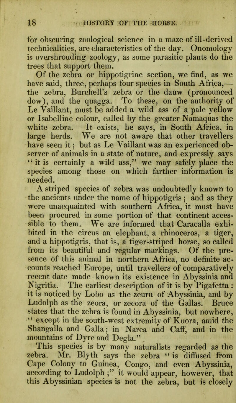 for obscuring zoological science in a maze of ill-derived technicalities, are characteristics of the day. Onomology is overshrouding zoology, as some parasitic plants do the trees that support them. Of the zebra or hippotigrine section, we find, as we have said, three, perhaps four species in South Africa,— the zebra, Burchiell's zebra or the dauw (pronounced dow), and the quagga. To these, on the authority of Le Vaillant, must be added a wild ass of a pale yellow or Isabelline colour, called by the greater Namaquas the white zebra. It exists, he says, in South Africa, in large herds. We are not aware that other travellers have seen it; but as Le Vaillant was an experienced ob- server of animals in a state of nature, and expressly says  it is certainly a wild ass, we may safely place the species among those on which farther information is needed. A striped species of zebra was undoubtedly known to the ancients under the name of hippotigris ; and as they were unacquainted with southern Africa, it must have been procured in some portion of that continent acces- sible to them. We are informed that Caracalla exhi- bited in the circus an elephant, a rhinoceros, a tiger, and a hippotigris, that is, a tiger-striped horse, so called from its beautiful and regular markings. Of the pre- sence of this animal in northern Africa, no definite ac- counts reached Europe, until travellers of comparatively recent date made known its existence in Abyssinia and Nigritia. The earliest description of it is by Pigafetta : it is noticed by Lobo as the zeuru of Abyssinia, and by Ludolph as the zeora, or zecora of the Gallas. Bruce states that the zebra is found in Abyssinia, but nowhere, except in the south-west extremity of Kuora, amid the Shangalla and Galla; in Narea and Caff, and in the mountains of Dyre and Degla. . This species is by many naturalists regarded as the zebra. Mr. Blyth says the zebra *' is dift'used from Cape Colony to Guinea, Congo, and even Abyssinia, according to Ludolph ; it would appear, however, that this Abyssinian species is not the zebra, but is closely