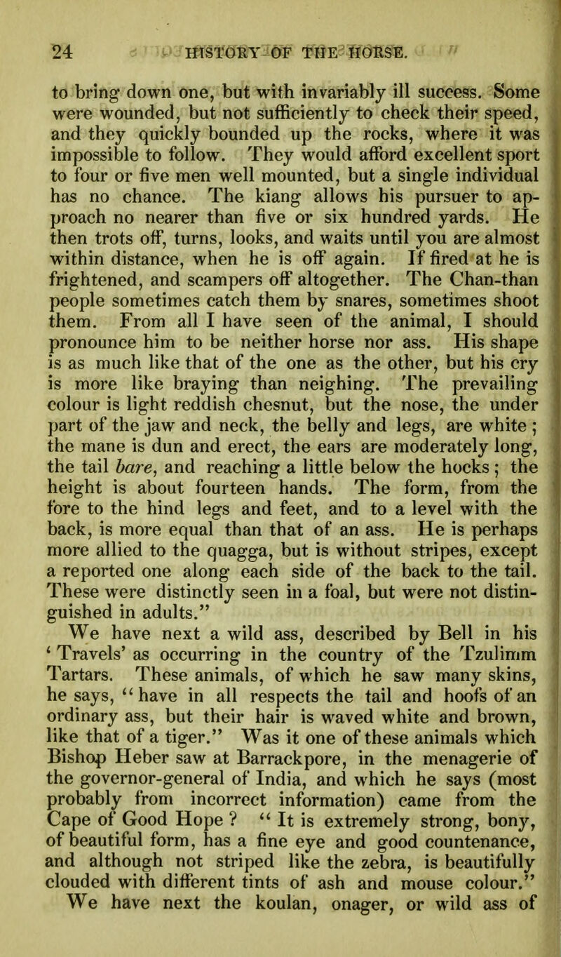 ^4 to bring down one, but with invariably ill success. Some were wounded, but not sufficiently to check their speed, and they quickly bounded up the rocks, where it was impossible to follow. They would afford excellent sport to four or five men well mounted, but a single individual has no chance. The kiang allows his pursuer to ap- proach no nearer than five or six hundred yards. He then trots off, turns, looks, and waits until you are almost within distance, when he is off again. If fired at he is frightened, and scampers off altogether. The Chan-than people sometimes catch them by snares, sometimes shoot them. From all I have seen of the animal, I should pronounce him to be neither horse nor ass. His shape is as much like that of the one as the other, but his cry is more like braying than neighing. The prevailing colour is light reddish chesnut, but the nose, the under part of the jaw and neck, the belly and legs, are white ; the mane is dun and erect, the ears are moderately long, the tail bare, and reaching a little below the hocks; the height is about fourteen hands. The form, from the fore to the hind legs and feet, and to a level with the back, is more equal than that of an ass. He is perhaps more allied to the quagga, but is without stripes, except a reported one along each side of the back to the tail. These were distinctly seen in a foal, but were not distin- guished in adults. We have next a wild ass, described by Bell in his * Travels' as occurring in the country of the Tzulimm Tartars. These animals, of which he saw many skins, he says, have in all respects the tail and hoofs of an ordinary ass, but their hair is waved white and brown, like that of a tiger. Was it one of these animals which Bishop Heber saw at Barrack pore, in the menagerie of the governor-general of India, and which he says (most probably from incorrect information) came from the Cape of Good Hope ?  It is extremely strong, bony, of beautiful form, has a fine eye and good countenance, and although not striped like the zebra, is beautifully clouded with diflferent tints of ash and mouse colour. We have next the koulan, onager, or wild ass of