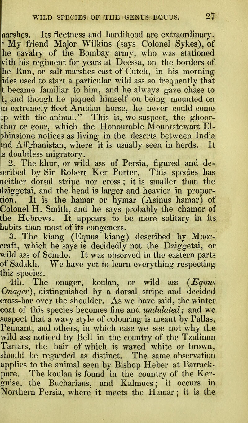 narshes. Its fleetness and hardihood are extraordinary. !' My friend Major Wilkins (says Colonel Sykes), of 'he cavalry of the Bombay army, who was stationed vith his regiment for years at Deessa, on the borders of he Run, or salt marshes east of Cutch, in his morning ides used to start a particular wild ass so frequently that t became familiar to him, and he always gave chase to p, and though he piqued himself on being mounted on In extremely fleet Arabian horse, he never could come ap with the animal. This is, we suspect, the ghoor- Lhur or gour, which the Honourable Mountstewart El- ohinstone notices as living in the deserts between India md AfFghanistan, where it is usually seen in herds. It is doubtless migratory. 2. The khur, or wild ass of Persia, figured and de- scribed by Sir Robert Ker Porter. This species has neither dorsal stripe nor cross ; it is smaller than the dziggetai, and the head is larger and heavier in propor- tion. It is the hamar or hymar (Asinus hamar) of Colonel H. Smith, and he says probably the chamor of the Hebrews. It appears to be more solitary in its habits than most of its congeners. 3. The kiang (Equus kiang) described by Moor- craft, which he says is decidedly not the Dziggetai, or wild ass of Scinde. It was observed in the eastern parts of Sadakh. We have yet to learn everything respecting this species. 4th. The onager, koulan, or wild ass {Equus Onager), distinguished by a dorsal stripe and decided cross-bar over the shoulder. As we have said, the winter coat of this species becomes fine and undulated; and we suspect that a wavy style of colouring is meant by Pallas, Pennant, and others, in which case we see not why the wild ass noticed by Bell in the country of the Tzulimm Tartars, the hair of which is waved white or brown, should be regarded as distinct. The same observation applies to the animal seen by Bishop Heber at Barrack- pore. The koulan is found in the country of the Ker- guise, the Bucharians, and Kalmucs; it occurs in Northern Persia, where it meets the Plamar; it is the