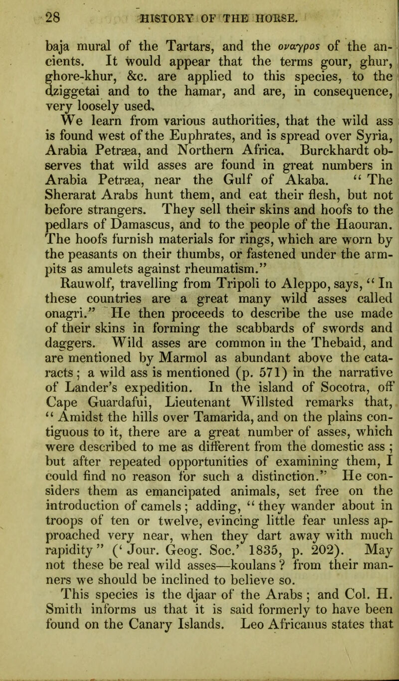 baja mural of the Tartars, and the ouaypos of the an- cients. It would appear that the terms gour, ghur, ffhore-khur, &c. are applied to this species, to the dziggetai and to the hamar, and are, in consequence, very loosely used. We learn from various authorities, that the wild ass is found west of the Euphrates, and is spread over Syria, Arabia Petraea, and Northern Africa. Burckhardt ob- serves that wild asses are found in great numbers in Arabia Petraea, near the Gulf of Akaba.  The Sherarat Arabs hunt them, and eat their flesh, but not before strangers. They sell their skins and hoofs to the pedlars of Damascus, and to the people of the Haouran. The hoofs furnish materials for rings, which are worn by the peasants on their thumbs, or fastened under the arm- pits as amulets against rheumatism. Rauwolf, travelling from Tripoli to Aleppo, says,In these countries are a great many wild asses called onagri. He then proceeds to describe the use made of their skins in forming the scabbards of swords and daggers. Wild asses are common in the Thebaid, and are mentioned by Marmol as abundant above the cata- racts; a wild ass is mentioned (p. 571) in the narrative of Lander's expedition. In the island of Socotra, off Cape Guardafui, Lieutenant Willsted remarks that,  Amidst the hills over Tamarida, and on the plains con- tiguous to it, there are a great number of asses, which were described to me as diflerent from the domestic ass ; but after repeated opportunities of examining them, I could find no reason for such a distinction. He con- siders them as emancipated animals, set free on the introduction of camels; adding, they wander about in troops of ten or twelve, evincing little fear unless ap- proached very near, when they dart away with much rapidity ('Jour. Geog. Soc' 1835, p. 202). May not these be real wild asses—koulans ? from their man- ners we should be inclined to believe so. This species is the djaar of the Arabs ; and Col. H. Smith informs us that it is said formerly to have been found on the Canary Islands. Leo Africanus states that