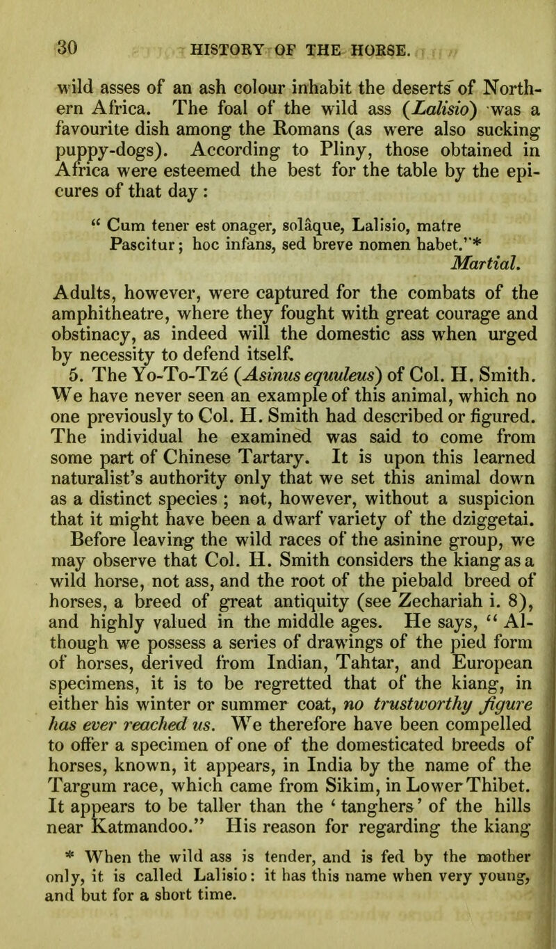 wild asses of an ash colour inhabit the deserts' of North- ern Africa. The foal of the wild ass (Lalisio) was a favourite dish among the Romans (as were also sucking puppy-dogs). According to Pliny, those obtained in Africa were esteemed the best for the table by the epi- cures of that day:  Cum tener est onager, solaque, Lallsio, matre Pascitur; hoc infans, sed breve nomen habet.'* MartiaL Adults, however, were captured for the combats of the amphitheatre, where they fought with great courage and obstinacy, as indeed will the domestic ass when urged by necessity to defend itself. 5. The Yo-To-Tze {Asinus equuleus) of Col. H, Smith. We have never seen an example of this animal, which no one previously to Col. H. Smith had described or figured. The individual he examined was said to come from some part of Chinese Tartary. It is upon this learned naturalist's authority only that we set this animal down j as a distinct species ; not, however, without a suspicion that it might have been a dwarf variety of the dziggetai. Before leaving the wild races of the asinine group, we may observe that Col. H. Smith considers the kiangasa wild horse, not ass, and the root of the piebald breed of horses, a breed of great antiquity (see Zechariah i. 8), and highly valued in the middle ages. He says,  Al- though we possess a series of drawings of the pied form ' of horses, derived from Indian, Tahtar, and European specimens, it is to be regretted that of the kiang, in either his winter or summer coat, no trustworthy figure has ever reached us. We therefore have been compelled to offer a specimen of one of the domesticated breeds of horses, known, it appears, in India by the name of the Targum race, which came from Sikim, in Lower Thibet. It appears to be taller than the ' tanghers' of the hills near Katmandoo. His reason for regarding the kiang. * When the wild ass is tender, and is fed by the luother^B only, it is called Lalisio: it has this name when very youngy^B and but for a short time.