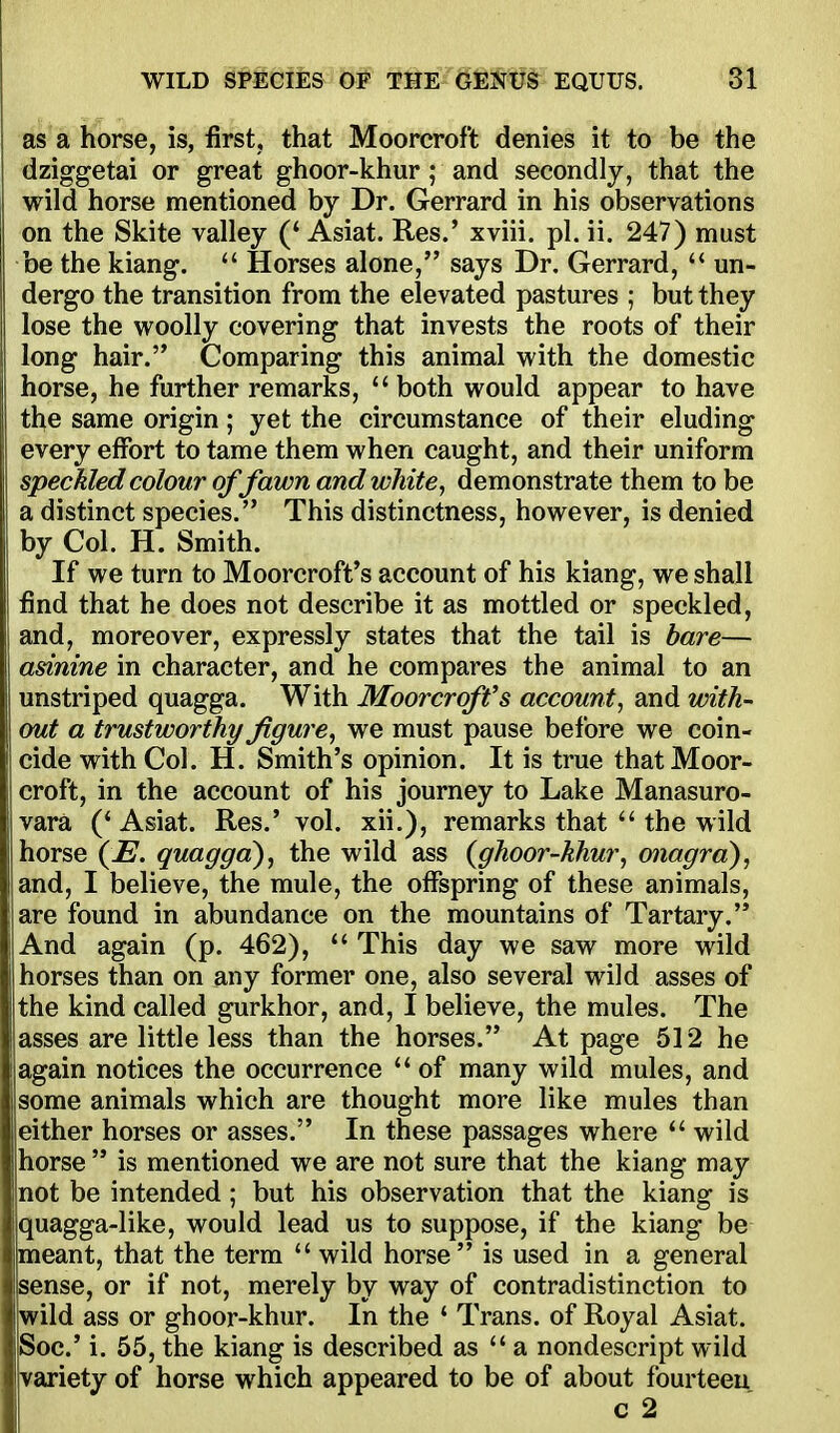 as a horse, is, first, that Moorcroft denies it to be the dziggetai or great ghoor-khur; and secondly, that the wild horse mentioned by Dr. Gerrard in his observations on the Skite valley (' Asiat. Res.' xviii. pi. ii. 247) must be the kiang.  Horses alone, says Dr. Gerrard, un- dergo the transition from the elevated pastures ; but they lose the woolly covering that invests the roots of their long hair. Comparing this animal with the domestic horse, he further remarks,  both would appear to have the same origin; yet the circumstance of their eluding every effort to tame them when caught, and their uniform speckled colour of fawn and white, demonstrate them to be a distinct species. This distinctness, however, is denied by Col. H. Smith. If we turn to Moorcroft's account of his kiang, we shall find that he does not describe it as mottled or speckled, and, moreover, expressly states that the tail is bare— I asinine in character, and he compares the animal to an unstriped quagga. With Moorcroffs account, and with- out a trustworthy figure, we must pause before we coin- ! cide with Col. H. Smith's opinion. It is true that Moor- croft, in the account of his journey to Lake Manasuro- vara ('Asiat. Res.' vol. xii.), remarks that  the wild horse {E. quagga), the wild ass {ghoor-khur, onagra), and, I believe, the mule, the offspring of these animals, are found in abundance on the mountains of Tartary. And again (p. 462), This day we saw more wild horses than on any former one, also several wild asses of the kind called gurkhor, and, I believe, the mules. The asses are little less than the horses. At page 512 he again notices the occurrence of many wild mules, and some animals which are thought more like mules than either horses or asses. In these passages where  wild horse  is mentioned we are not sure that the kiang may ! not be intended ; but his observation that the kiang is quagga-like, would lead us to suppose, if the kiang be [meant, that the term  wild horse is used in a general sense, or if not, merely by way of contradistinction to jwild ass or ghoor-khur. In the ' Trans, of Royal Asiat. iSoc' i. 55, the kiang is described as  a nondescript wild variety of horse which appeared to be of about fourteen