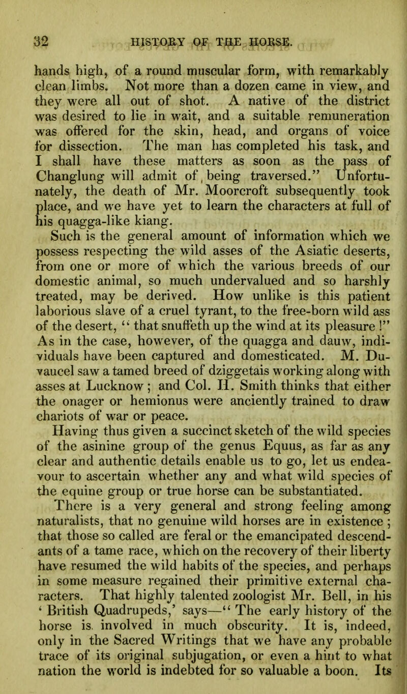 hands high, of a round muscular form, with remarkably clean limbs. Not more than a dozen came in view, and they were all out of shot. A native of the district was desired to lie in wait, and a suitable remuneration was offered for the skin, head, and organs of voice for dissection. The man has completed his task, and I shall have these matters as soon as the pass of Changlung will admit of, being traversed. Unfortu- nately, the death of Mr. Moorcroft subsequently took place, and we have yet to learn the characters at full of his quagga-like kiang. Such is the general amount of information which we possess respecting the wild asses of the Asiatic deserts, from one or more of which the various breeds of our domestic animal, so much undervalued and so harshly treated, may be derived. How unlike is this patient laborious slave of a cruel tyrant, to the free-born wild ass of the desert, that snuffeth up the wind at its pleasure ! As in the case, however, of the quagga and dauw, indi- viduals have been captured and domesticated. M. Du- vaucel saw a tamed breed of dziggetais working along with asses at Lucknow ; and Col. IJ. Smith thinks that either the onager or hemionus were anciently trained to draw chariots of war or peace. Having thus given a succinct sketch of the wild species of the asinine group of the genus Equus, as far as any clear and authentic details enable us to go, let us endea- vour to ascertain whether any and what wild species of the equine group or true horse can be substantiated. There is a very general and strong feeling among naturalists, that no genuine wild horses are in existence ; that those so called are feral or the emancipated descend- ants of a tame race, which on the recovery of their liberty have resumed the wild habits of the species, and perhaps in some measure regained their primitive external cha- racters. That highly talented zoologist Mr. Bell, in his ' British Quadrupeds,' says— The early history of the horse is. involved in much obscurity. It is, indeed, only in the Sacred Writings that we have any probabl trace of its original subjugation, or even a hint to wha nation the world is indebted for so valuable a boon. I