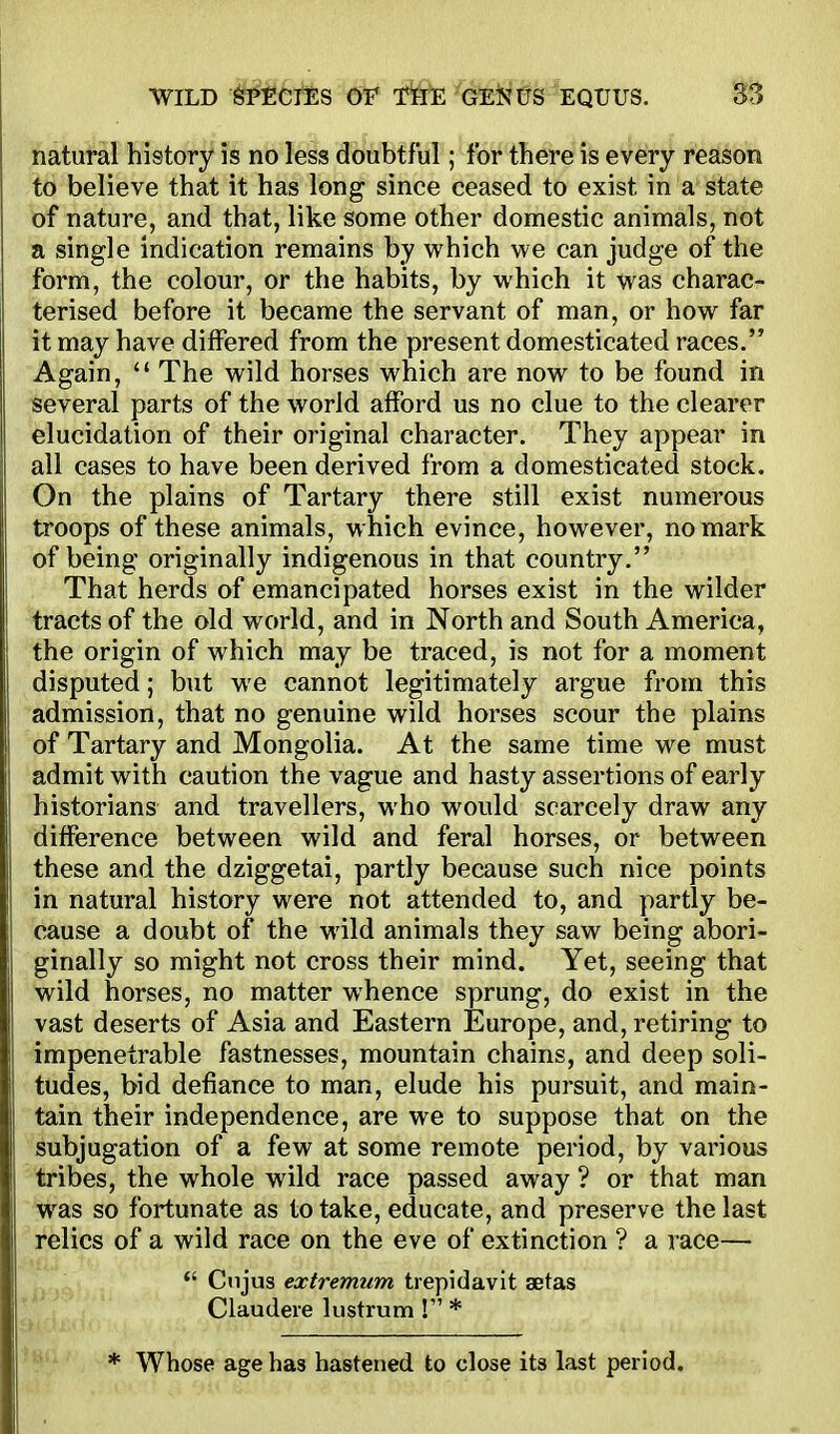 natural history is no less doubtful; for there is every reason to believe that it has long since ceased to exist in a state of nature, and that, like some other domestic animals, not a single indication remains by which we can judge of the form, the colour, or the habits, by which it was charac- terised before it became the servant of man, or how far it may have differed from the present domesticated races. Again, The wild horses which are now to be found in several parts of the world afford us no clue to the clearer elucidation of their original character. They appear in all cases to have been derived from a domesticated stock. Gn the plains of Tartary there still exist numerous troops of these animals, which evince, however, no mark of being originally indigenous in that country. That herds of emancipated horses exist in the wilder tracts of the old world, and in North and South America, the origin of which may be traced, is not for a moment disputed; but we cannot legitimately argue from this admission, that no genuine wild horses scour the plains of Tartary and Mongolia. At the same time we must admit with caution the vague and hasty assertions of early historians and travellers, who would scarcely draw any difference between wild and feral horses, or between these and the dziggetai, partly because such nice points in natural history were not attended to, and partly be- cause a doubt of the wild animals they saw being abori- ginally so might not cross their mind. Yet, seeing that wild horses, no matter whence sprung, do exist in the vast deserts of Asia and Eastern Europe, and, retiring to impenetrable fastnesses, mountain chains, and deep soli- tudes, bid defiance to man, elude his pursuit, and main- tain their independence, are we to suppose that on the subjugation of a few at some remote period, by various tribes, the whole wild race passed away ? or that man was so fortunate as to take, educate, and preserve the last relics of a wild race on the eve of extinction ? a race—  Cnjus extremum trepidavit aetas Claudere lustrum ! * * Whose age has hastened to close its last period.