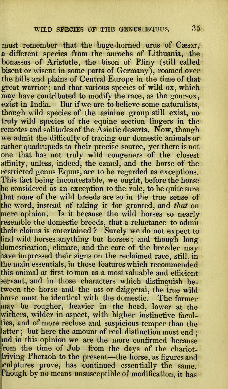 must remember that the huge-horned urus of Caesar, a different species from the aurochs of Lithuania, the bonassus of Aristotle, the bison of Pliny (still called bisent or wisent in some parts of Germany), roamed over the hills and plains of Central Europe in the time of that great warrior; and that various species of wild ox, which may have contributed to modify the race, as the gour-ox, exist in India. But if we are to believe some naturalists, though wild species of the asinine group still exist, no truly wild species of the equine section lingers in the remotes and solitudes of the Asiatic deserts. Now, though we admit the difficulty of tracing our domestic animals or rather quadrupeds to their precise source, yet there is not one that has not truly wild congeners of the closest affinity, unless, indeed, the camel, and the horse of the restricted genus Equus, are to be regarded as exceptions. This fact being incontestable, we ought, before the horse be considered as an exception to the rule, to be quite sure that none of the wild breeds are so in the true sense of the word, instead of taking it for granted, and that on mere opinion. Is it because the wild horses so nearly resemble the domestic breeds, that a reluctance to admit their claims is entertained ? Surely we do not expect to pnd wild horses, anything but horses; and though long domestication, climate, and the care of the breeder may have impressed their signs on the reclaimed race, still, in the main essentials, in those features which recommended this animal at first to man as a most valuable and efficient servant, and in those characters which distinguish be- tween the horse and the ass or dziggetai, the true wild horse must be identical with the domestic. The former may be rougher, heavier in the head, lower at the withers, wilder in aspect, with higher instinctive facul- latter ; but here the amount of real distinction must end ; md in this opinion we are the more confirmed because irom the time of Job—from the days of the chariot- Iriving Pharaoh to the present—the horse, as figures and sculptures prove, has continued essentially the same. Though by no means unsusceptible of modification, it has suspicious temper than the