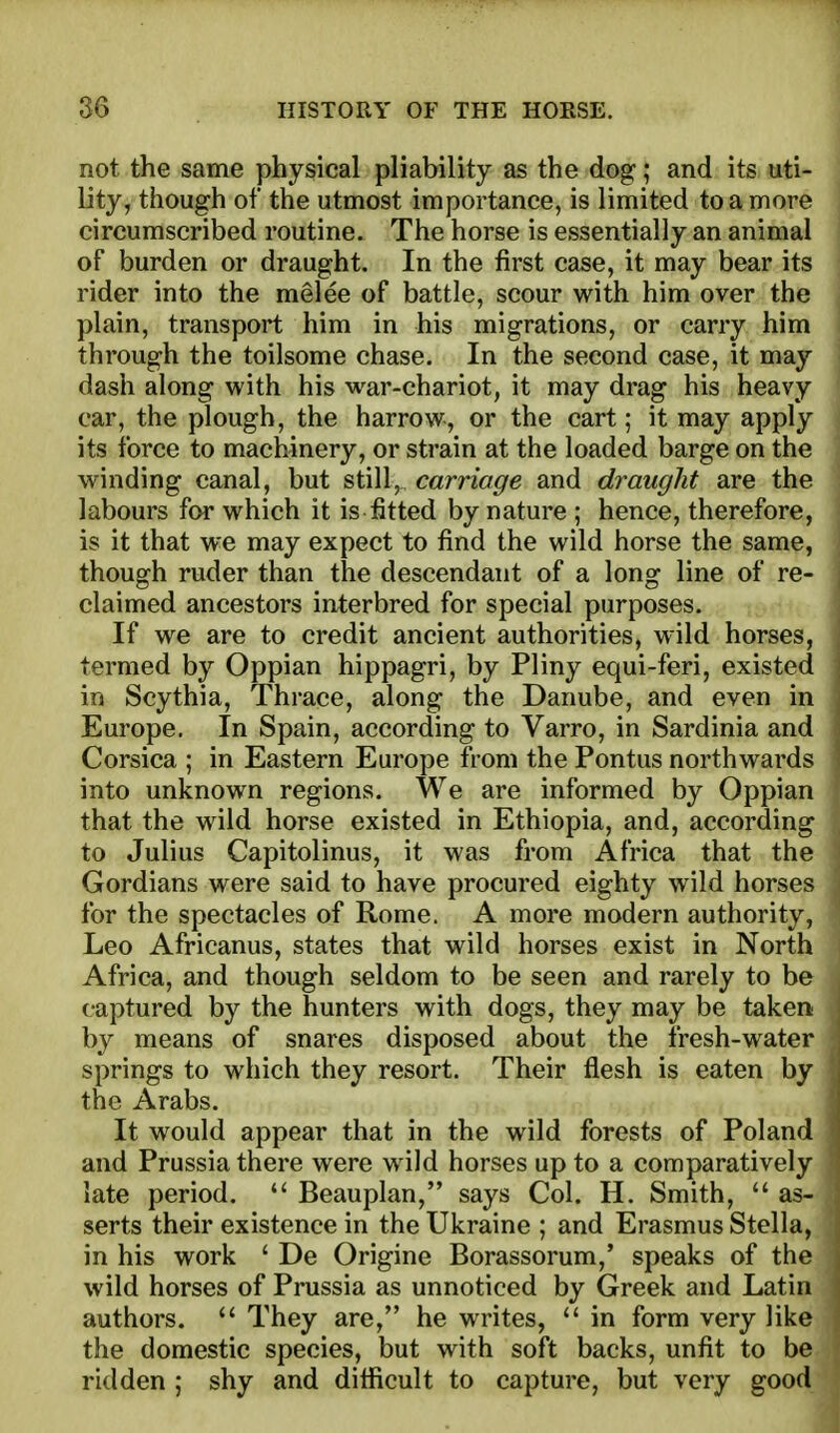 not the same physical pliability as the dog; and its. ati- Dty, though of the utmost importance, is limited to a more circumscribed routine. The horse is essentially an animal of burden or draught. In the first case, it may bear its rider into the melee of battle, scour with him over the plain, transport him in his migrations, or carry him 1 through the toilsome chase. In the second case, it may ■ dash along with his war-chariot, it may drag his heavy car, the plough, the harrow, or the cart; it may apply its force to machinery, or strain at the loaded barge on the ; winding canal, but still, carriage and draught are the : labours for which it is fitted by nature ; hence, therefore, j is it that we may expect to find the wild horse the same, I though ruder than the descendant of a long line of re- claimed ancestors interbred for special purposes. If we are to credit ancient authorities, wild horses, termed by Oppian hippagri, by Pliny equi-feri, existed in Scythia, Thrace, along the Danube, and even in Europe. In Spain, according to Varro, in Sardinia and Corsica ; in Eastern Europe from the Pontus northwards into unknown regions. We are informed by Oppian that the wild horse existed in Ethiopia, and, according \ to Julius Capitolinus, it was from Africa that the j Gordians were said to have procured eighty wild horses 1 for the spectacles of Rome. A more modern authority, Leo Africanus, states that wild horses exist in North j Africa, and though seldom to be seen and rarely to be captured by the hunters with dogs, they may be taken . by means of snares disposed about the fresh-water springs to which they resort. Their flesh is eaten by the Arabs. It would appear that in the wild forests of Poland and Prussia there were w ild horses up to a comparatively late period.  Beauplan, says Col. H. Smith,  as- ' serts their existence in the Ukraine ; and Erasmus Stella, ; in his work ' De Origine Borassorum,' speaks of the wild horses of Prussia as unnoticed by Greek and Latin authors.  They are, he writes,  in form very like the domestic species, but with soft backs, unfit to be ridden ; shy and difficult to capture, but very good