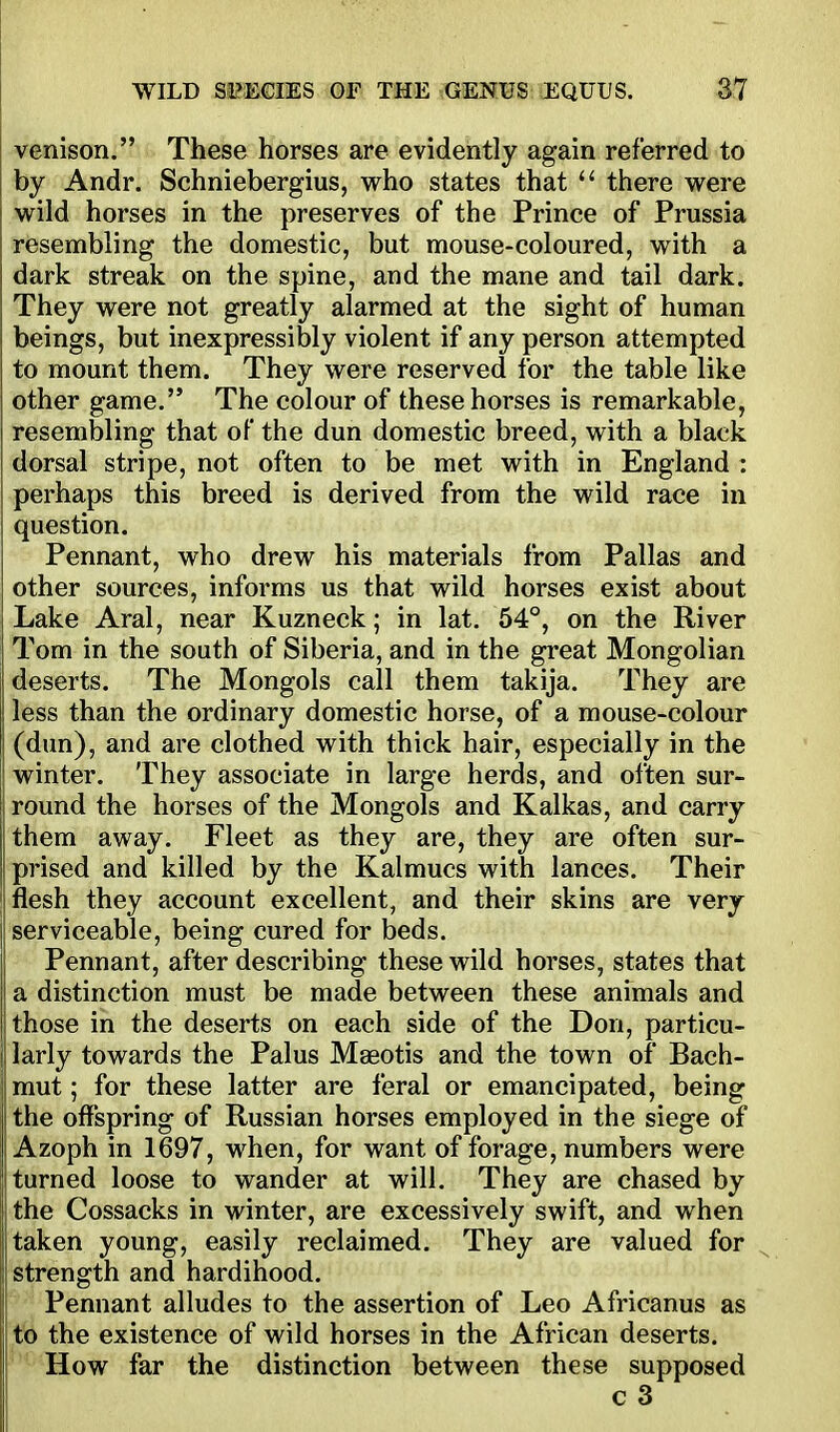venison. These horses are evidently again referred to by Andr. Schniebergius, who states that  there were wild horses in the preserves of the Prince of Prussia resembling the domestic, but mouse-coloured, with a dark streak on the spine, and the mane and tail dark. They were not greatly alarmed at the sight of human beings, but inexpressibly violent if any person attempted to mount them. They were reserved for the table like other game. The colour of these horses is remarkable, resembling that oF the dun domestic breed, with a black dorsal stripe, not often to be met with in England : perhaps this breed is derived from the wild race in question. Pennant, who drew his materials from Pallas and other sources, informs us that wild horses exist about Lake Aral, near Kuzneck; in lat. 54, on the River Tom in the south of Siberia, and in the great Mongolian deserts. The Mongols call them takija. They are less than the ordinary domestic horse, of a mouse-colour (dun), and are clothed with thick hair, especially in the winter. They associate in large herds, and often sur- round the horses of the Mongols and Kalkas, and carry them away. Fleet as they are, they are often sur- prised and killed by the Kalmucs with lances. Their flesh they account excellent, and their skins are very ' serviceable, being cured for beds. Pennant, after describing these wild horses, states that a distinction must be made between these animals and those in the deserts on each side of the Don, particu- larly towards the Palus Maeotis and the town of Bach- mut; for these latter are feral or emancipated, being the offspring of Russian horses employed in the siege of Azoph in 1697, when, for want of forage, numbers were turned loose to wander at will. They are chased by the Cossacks in winter, are excessively swift, and when taken young, easily reclaimed. They are valued for strength and hardihood. Pennant alludes to the assertion of Leo Africanus as to the existence of wild horses in the African deserts. How far the distinction between these supposed