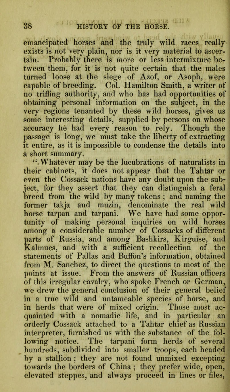 emancipated horses and the truly wild races really exists is not very plain, nor is it very material to ascer- tain. Probably there is more or less intermixture be- tween them, for it is not quite certain that the males turned loose at the siege of Azof, or Asoph, were capable of breeding. Col. Hamilton Smith, a writer of no trifling authority, and who has had opportunities of obtaining personal information on the subject, in the very regions tenanted by these wild horses, gives us \ some interesting details, supplied by persons on whose I accuracy he had every reason to rely. Though the . passage is long, we must take the liberty of extracting it entire, as it is impossible to condense the details into , a short summary. .Whatever may be the lucubrations of naturalists in their cabinets, it does not appear that the Tahtar or even the Cossack nations have any doubt upon the sub- ject, for they assert that they can distinguish a feral breed from the wild by many tokens ; and naming the former takja and muzin, denominate the real wild i horse tarpan and tarpani. We have had some oppor- ' tunity of making personal inquiries on wild horses ! among a considerable number of Cossacks of different { parts of Russia, and among Bashkirs, Kirguise, and ' Kalmucs, and with a sufficient recollection of the statements of Pallas and Buffon's information, obtained from M. Sanchez, to direct the questions to most of the points at issue. From the answers of Russian officers of this irregular cavalry, who spoke French or German, we drew the general conclusion of their general belief in a true wild and untameable species of horse, and in herds that were of mixed origin. Those most ac- quainted with a nomadic life, and in particular an orderly Cossack attached to a Tahtar chief as Russian interpreter, furnished us with the substance of the fol- lowing notice. The tarpani form herds of several hundreds, subdivided into smaller troops, each headed by a stallion ; they are not found unmixed excepting towards the borders of China ; they prefer wide, open, elevated steppes, and always proceed in lines or files,