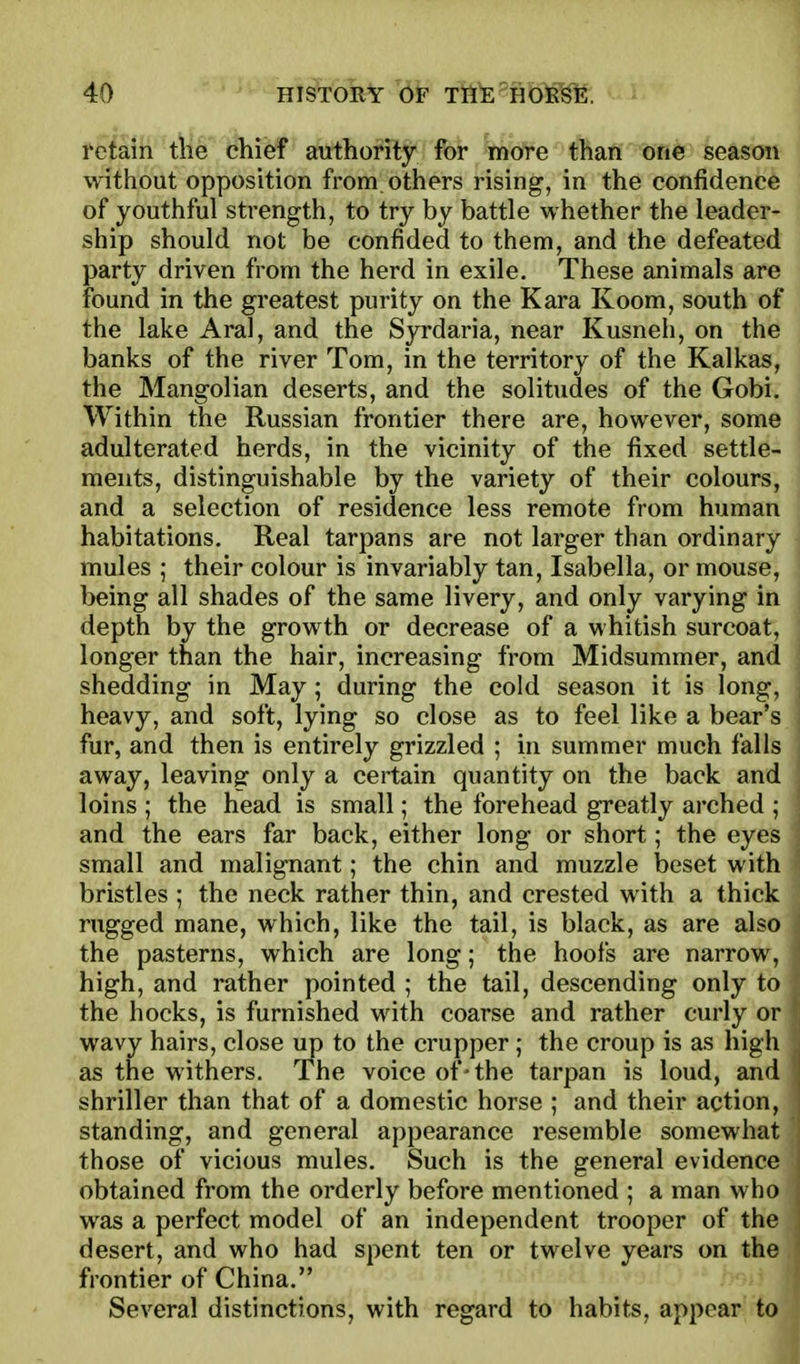 retain the chief authority for more than one season without opposition from, others rising, in the confidence of youthful strength, to try by battle whether the leader- ship should not be confided to them, and the defeated party driven from the herd in exile. These animals are found in the greatest purity on the Kara Koom, south of the lake Aral, and the Syrdaria, near Kusneh, on the banks of the river Tom, in the territory of the Kalkas, the Mangolian deserts, and the solitudes of the Gobi. Within the Russian frontier there are, however, some adulterated herds, in the vicinity of the fixed settle- ments, distinguishable by the variety of their colours, and a selection of residence less remote from human habitations. Real tarpans are not larger than ordinary mules ; their colour is invariably tan, Isabella, or mouse, being all shades of the same livery, and only varying in j depth by the growth or decrease of a vvhitish surcoat, 1 longer than the hair, increasing from Midsummer, and shedding in May ; during the cold season it is long, heavy, and soft, lying so close as to feel like a bear's fur, and then is entirely grizzled ; in summer much falls away, leaving only a certain quantity on the back and loins ; the head is small; the forehead greatly arched ; and the ears far back, either long or short; the eyes small and malignant; the chin and muzzle beset with bristles ; the neck rather thin, and crested with a thick rugged mane, which, like the tail, is black, as are also the pasterns, which are long; the hoofs are narrow, high, and rather pointed ; the tail, descending only to the hocks, is furnished with coarse and rather curly or wavy hairs, close up to the crupper; the croup is as high shriller than that of a domestic horse ; and their action, standing, and general appearance resemble somewhat those of vicious mules. Such is the general evidence obtained from the orderly before mentioned ; a man who was a perfect model of an independent trooper of the desert, and who had spent ten or twelve years on the frontier of China. Several distinctions, with regard to habits, appear to voice of'the tarpan is loud, and