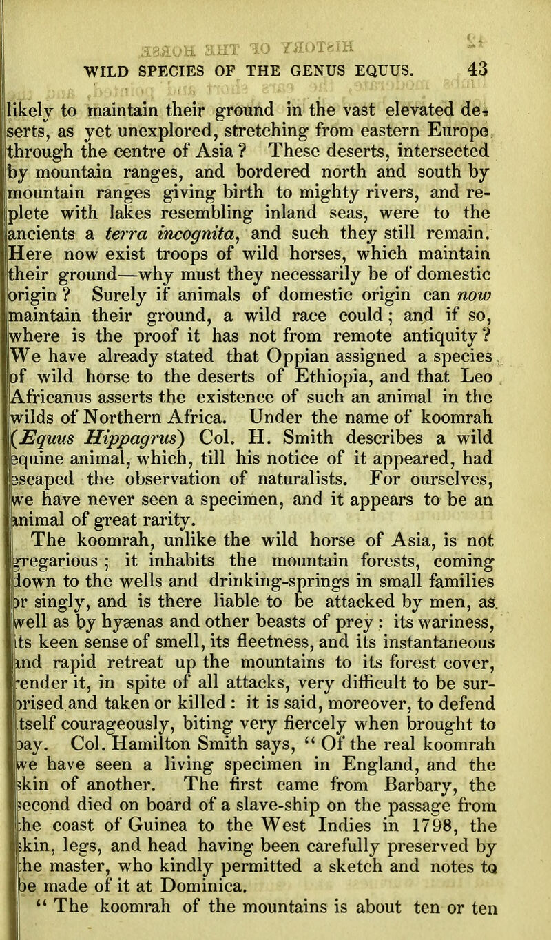likely to maintain their ground in the vast elevated de4 serts, as yet unexplored, stretching from eastern Europe through the centre of Asia ? These deserts, intersected by mountain ranges, and bordered north and south by mountain ranges giving birth to mighty rivers, and re- plete with lakes resembling inland seas, w^ere to the ancients a terra incognita, and such they still remain. Here now exist troops of wild horses, which maintain their ground—why must they necessarily be of domestic origin ? Surely if animals of domestic origin can now maintain their ground, a wild race could; and if so, jiwhere is the proof it has not from remote antiquity ? I We have already stated that Oppian assigned a species |of wild horse to the deserts of Ethiopia, and that Leo lAfricanus asserts the existence of such an animal in the Iwilds of Northern Africa. Under the name of koomrah f(JEquus Hippagrus) Col. H. Smith describes a wild equine animal, which, till his notice of it appeared, had Bscaped the observation of naturalists. For ourselves, we have never seen a specimen, and it appears to be an mimal of great rarity. The koomrah, unlike the wild horse of Asia, is not gregarious ; it inhabits the mountain forests, coming down to the wells and drinking-springs in small families )r singly, and is there liable to be attacked by men, as. well as by hyaenas and other beasts of prey : its wariness, its keen sense of smell, its fleetness, and its instantaneous md rapid retreat up the mountains to its forest cover, ender it, in spite of all attacks, very difficult to be sur- prised, and taken or killed : it is said, moreover, to defend i tself courageously, biting very fiercely when brought to pay. Col. Hamilton Smith says,  Of the real koomrah kve have seen a living specimen in England, and the skin of another. The first came from Barbary, the second died on board of a slave-ship on the passage from ;he coast of Guinea to the West Indies in 1798, the ikin, legs, and head having been carefully preserved by ;he master, who kindly permitted a sketch and notes tQ 3e made of it at Dominica. *' The koomrah of the mountains is about ten or ten