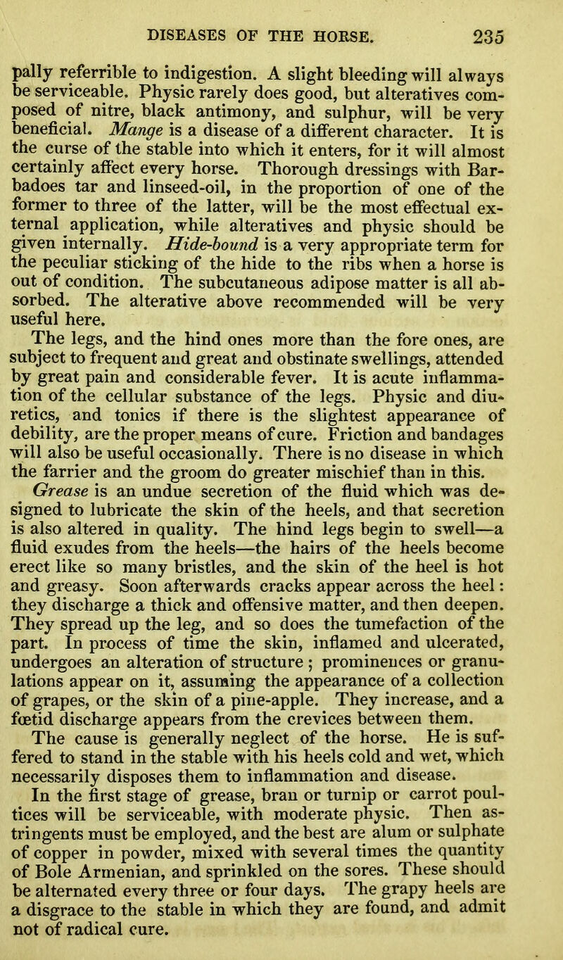 pally referrible to indigestion. A slight bleeding will always be serviceable. Physic rarely does good, but alteratives com- posed of nitre, black antimony, and sulphur, will be very beneficial. Mange is a disease of a different character. It is the curse of the stable into which it enters, for it will almost certainly affect every horse. Thorough dressings with Bar- badoes tar and linseed-oil, in the proportion of one of the former to three of the latter, will be the most effectual ex- ternal application, while alteratives and physic should be given internally. Hide-hound is a very appropriate term for the peculiar sticking of the hide to the ribs when a horse is out of condition. The subcutaneous adipose matter is all ab- sorbed. The alterative above recommended will be very useful here. The legs, and the hind ones more than the fore ones, are subject to frequent and great and obstinate swellings, attended by great pain and considerable fever. It is acute inflamma- tion of the cellular substance of the legs. Physic and diu- retics, and tonics if there is the slightest appearance of debility, are the proper means of cure. Friction and bandages will also be useful occasionally. There is no disease in which the farrier and the groom do greater mischief than in this. Grease is an undue secretion of the fluid which was de- signed to lubricate the skin of the heels, and that secretion is also altered in quality. The hind legs begin to swell—a fluid exudes from the heels—the hairs of the heels become erect like so many bristles, and the skin of the heel is hot and greasy. Soon afterwards cracks appear across the heel: they discharge a thick and offensive matter, and then deepen. They spread up the leg, and so does the tumefaction of the part. In process of time the skin, inflamed and ulcerated, undergoes an alteration of structure ; prominences or granu- lations appear on it, assuming the appearance of a collection of grapes, or the skin of a pine-apple. They increase, and a foetid discharge appears from the crevices between them. The cause is generally neglect of the horse. He is suf- fered to stand in the stable with his heels cold and wet, which necessarily disposes them to inflammation and disease. In the first stage of grease, bran or turnip or carrot poul- tices will be serviceable, with moderate physic. Then as- tringents must be employed, and the best are alum or sulphate of copper in powder, mixed with several times the quantity of Bole Armenian, and sprinkled on the sores. These should be alternated every three or four days. The grapy heels are a disgrace to the stable in which they are found, and admit not of radical cure.