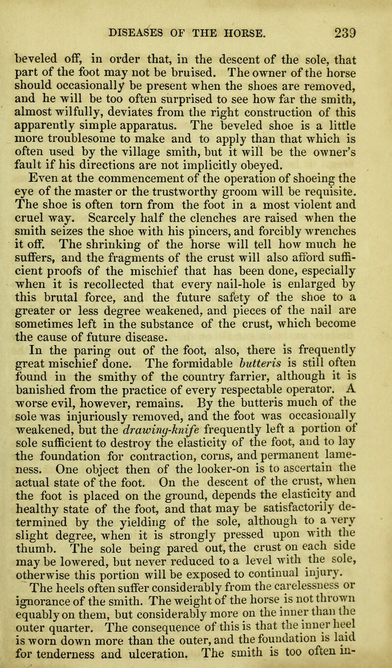 beveled off, in order that, in the descent of the sole, that part of the foot may not be bruised. The owner of the horse should occasionally be present when the shoes are removed, and he will be too often surprised to see how far the smith, almost wilfully, deviates from the right construction of this apparently simple apparatus. The beveled shoe is a little more troublesome to make and to apply than that which is often used by the village smith, but it will be the owner's fault if his directions are not implicitly obeyed. Even at the commencement of the operation of shoeing the eye of the master or the trustworthy groom will be requisite. The shoe is often torn from the foot in a most violent and cruel way. Scarcely half the clenches are raised when the smith seizes the shoe with his pincers, and forcibly wrenches it off. The shrinking of the horse will tell how much he suffers, and the fragments of the crust will also afford suffi- cient proofs of the mischief that has been done, especially when it is recollected that every nail-hole is enlarged by this brutal force, and the future safety of the shoe to a greater or less degree weakened, and pieces of the nail are sometimes left in the substance of the crust, which become the cause of future disease. In the paring out of the foot, also, there is frequently great mischief done. The formidable hutteris is still often found in the smithy of the country farrier, although it is banished from the practice of every respectable operator. A worse evil, however, remains. By the butteris much of the sole was injuriously removed, and the foot was occasionally weakened, but the drawing-knife frequently left a portion of sole sufficient to destroy the elasticity of the foot, and to lay the foundation for contraction, corns, and permanent lame- ness. One object then of the looker-on is to ascertain the actual state of the foot. On the descent of the crust, when the foot is placed on the ground, depends the elasticity and healthy state of the foot, and that may be satisfactorily de- termined by the yielding of the sole, although to a very slight degree, when it is strongly pressed upon with the thumb. The sole being pared out, the crust on each side may be lowered, but never reduced to a level with the sole, otherwise this portion will be exposed to continual injury. The heels often suffer considerably from the carelessness or ignorance of the smith. The weight of the horse is not thrown equably on them, but considerably more on the inner than the outer quarter. The consequence of this is that the inner heel is worn down more than the outer, and the foundation is laid for tenderness and ulceration. The smith is too often m-