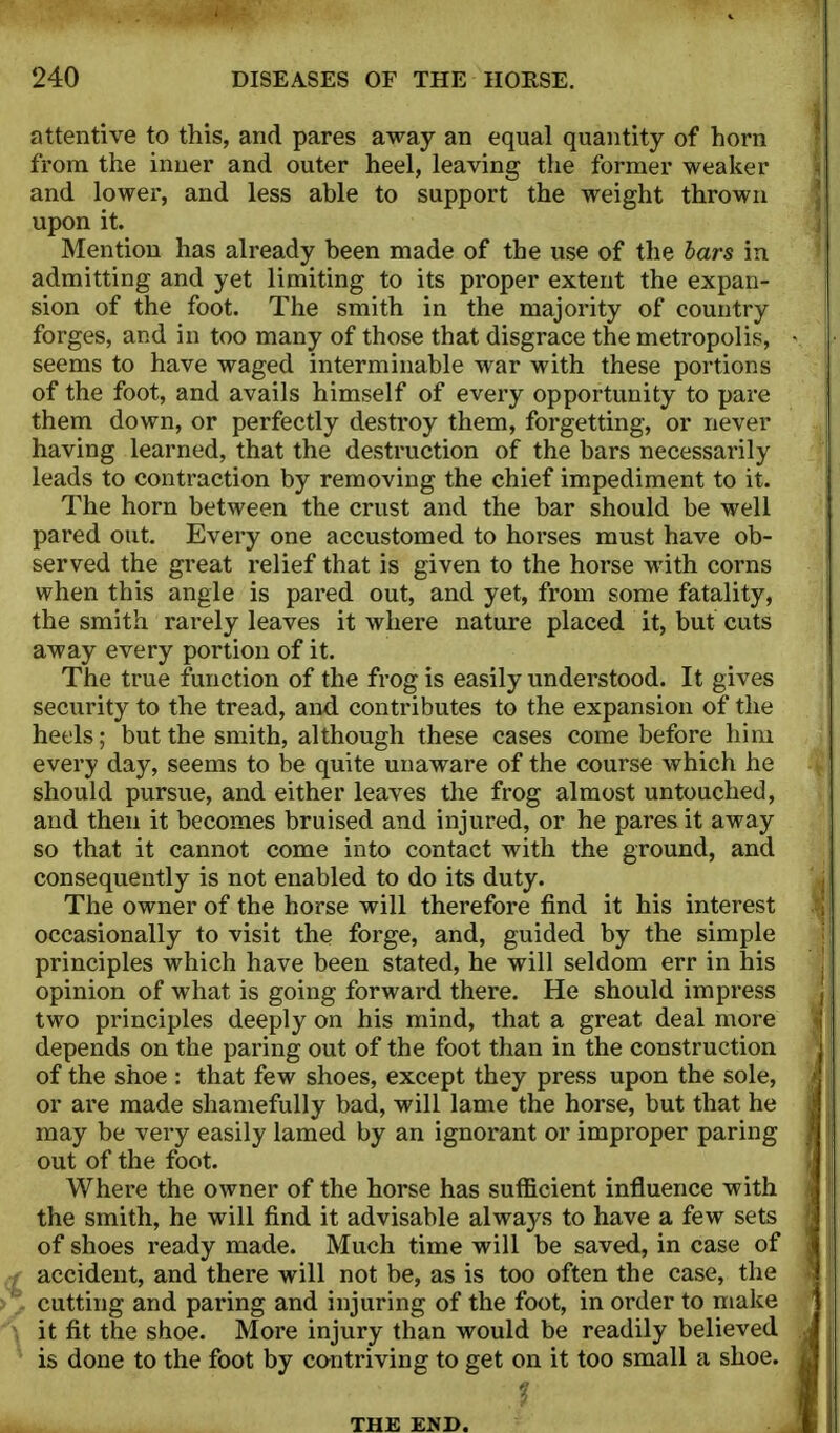 attentive to this, and pares away an equal quantity of horn from the inner and outer heel, leaving the former weaker and lower, and less able to support the weight thrown upon it. Mention has already been made of the use of the bars in admitting and yet limiting to its proper extent the expan- sion of the foot. The smith in the majority of country forges, and in too many of those that disgrace the metropolis, seems to have waged interminable war with these portions of the foot, and avails himself of every opportunity to pare them down, or perfectly destroy them, forgetting, or never having learned, that the destruction of the bars necessarily leads to contraction by removing the chief impediment to it. The horn between the crust and the bar should be well pared out. Every one accustomed to horses must have ob- served the great relief that is given to the horse with corns when this angle is pared out, and yet, from some fatality, the smith rarely leaves it where nature placed it, but cuts away every portion of it. The true function of the frog is easily understood. It gives security to the tread, and contributes to the expansion of the heels; but the smith, although these cases come before him every day, seems to be quite unaware of the course which he should pursue, and either leaves the frog almost untouched, and then it becomes bruised and injured, or he pares it away so that it cannot come into contact with the ground, and consequently is not enabled to do its duty. The owner of the horse will therefore find it his interest occasionally to visit the forge, and, guided by the simple principles which have been stated, he will seldom err in his opinion of what is going forward there. He should impress two principles deeply on his mind, that a great deal more depends on the paring out of the foot than in the construction of the shoe : that few shoes, except they press upon the sole, or are made shamefully bad, will lame the horse, but that he may be very easily lamed by an ignorant or improper paring out of the foot. Where the owner of the horse has sufficient influence with the smith, he will find it advisable always to have a few sets of shoes ready made. Much time will be saved, in case of accident, and there will not be, as is too often the case, the cutting and paring and injuring of the foot, in order to make it fit the shoe. More injury than would be readily believed is done to the foot by contriving to get on it too small a shoe. THE END.