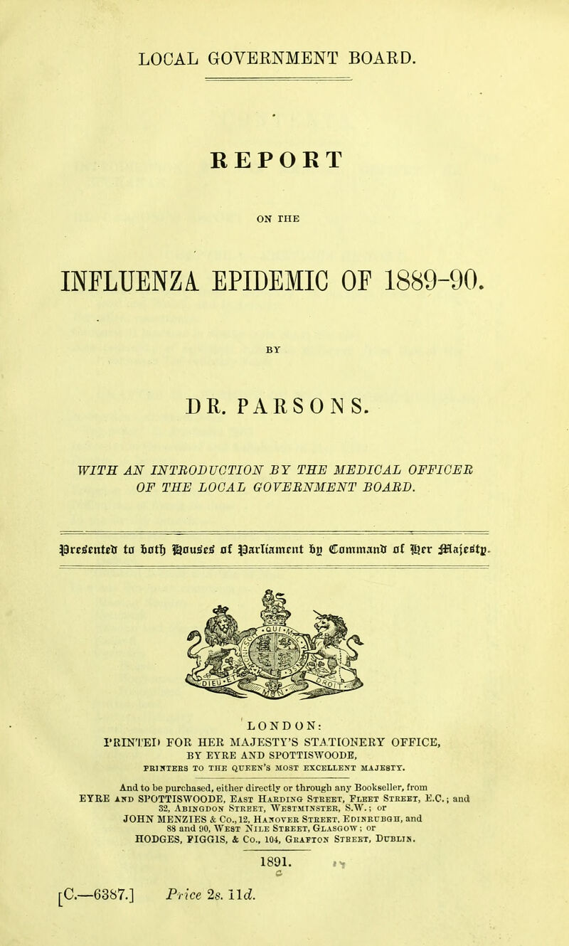 LOCAL GOVERNMENT BOARD. REPORT ON THE INFLUENZA. EPIDEMIC Of 1889-90. WITH AN INTRODUCTION BY THE MEDICAL OFFICER OF THE LOCAL GOVERNMENT BOARD. \BvtStnteis ta 6ot5 ©ou^oS al laarliamcnt fig Commanlf 0f !8cr ^aje^tfi. LONDON: rillN'I'ED FOR HER MAJESTY'S STj^.T[OHERY OFFICE, BY EYRE AND SPOTTISWOODE, PRINTEES TO THE QUEEN'S MOST EXCELLENT MAJB8TT. And to be purchased, either directly or through any Bookseller, from ETRE AWD SPOTTISWOODE, East Harding Steeet, Fleet Street, E.C.; and 32, Abingdon Street, Westminster, S.W. ; or JOHN MENZIES & Co., 12, Hanover Street, Edinrubqh, and 88 and 90, West Nile Street, Glasgow; or HODGES, PIGGIS, 4 Co., 104, Grafton Street, Dublin. BY DR. PARSON S. 1891. [C—6387.] Price 2s. Ud.