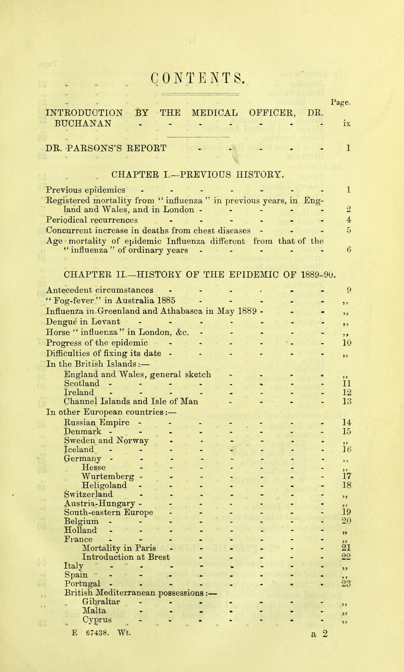 CONTENTS. Page. INTEODUGTION BY THE MEDICAL OFFICEE, DR. BUCHANAN ix DR. PARSONS'S REPORT - - - - - 1 CHAPTER I.—PREVIOUS HISTORY. Previous epidemics ..-.-.-1 Registered mortality from  influenza  in previous years, in Eng- land and Wales, and in London ----- 2 Periodical recurrences ...... 4 Concurrent increase in deaths from chest diseases - - - 5 Age mortality of epidemic Influenza different from that of the  influenza of ordinary years - ... - 6 CHAPTER II.—HISTORY OF THE EPIDEMIC OF 1889-90. Antecedent circumstances . - - , - - 9  Fog-fever in Australia 1885 - - . . . ,, Influenza in Greenland and Athabasca in May 1889 - - - ,, Dengue in Levant - - - - - - - Horse  influenza in London, &c. - - - - - Progress of the epidemic - - - - • - - 10 Difficulties of fixing its date - - - - - - ,, In the British Islands:— England and Wales, general sketch - - - ' Scotland - -11 Ireland - - - - - - - -12 Channel Islands and Isle of Man - - - - 13 In other European countries:— Russian Empire - - - - - - -14 Denmark - - - - - - - -15 Sweden and Norway Iceland - - - - - - - -16 Germany - - - - - - - - ,, Hesse - -- -- -- j, Wurtemberg -------17 Heligoland .--.-.-18 Switzerland - - - - - - - Austria-Hungary - - - - - - - ,, South-eastern Europe - - - - . - 19 Belgium ........ 20 Holland .-.--.--„ France - Mortality in Paris ... - - - 21 Introduction at Brest - . - - - 22 Italy - - - - - - - - „ Spain - - - . . - - - ,, Portugal - . - _ - . - ■ - .23 British Mediterranean possessions:— Gibraltar - Malta Cyprus - E 67438. Wt. a 2