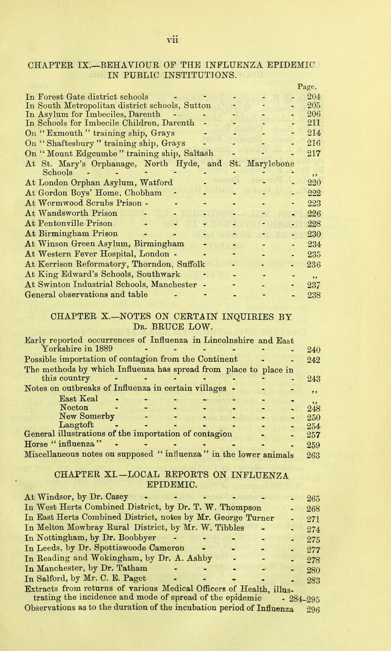 CHAPTER IX.—BEHAVIOUE OF THE INFLUENZA EPIDEMIC IN PUBLIC INSTITUTIONS. Page, In Forest Gate district schools . - . . . 204 In South Metropolitan district schools, Sutton - - - 205 In Asylum for Imbeciles, Darenth ..... 206 In Schools for Imbecile Children, Darenth . - - . 211 On  Exmouth  training ship. Grays ... - 214 On  Shaftesbury  training ship, Grays .... 216 On  Mount Edgcumbe training ship, Saltash - - . 217 At St. Mary's Orphanage, North Hyde, and St. Marylebone Schools - . - - - - - - ,, At London Orphan Asylum, Watford . . - . 220 At Gordon Boys' Home, Chobham - . - . . 222 At Wormwood Scrubs Prison - 223 At Wandsworth Prison - 226 At Pentonville Prison 228 At Birmingham Prison - 230 At Winson Green Asylum, Birmingham .... 234 At Western Fever Hospital, London - - - - . 235 At Kerrison Reformatory, Thorndon, Suffolk ... 236 At King Edward's Schools, Southwark - - - - ,, At Swinton Industrial Schools, Manchester . - . - 237 General observations and table . - . - . 238 CHAPTER X.—NOTES ON CERTAIN INQUIRIES BY Dr. BRUCE LOW. Early reported occurrences of Influenza in Lincolnshire and East Yorkshire in 1889 ...... 240 Possible importation of contagion from the Continent - . 242 The methods by which Influenza has spread from place to place in this country ....... 243 Notes on outbreaks of Influenza in certain villages - . - East Keal ....... Nocton - 2^ New Somerby 250 Langtoft - _ - - - - . . 254 General illustrations of the importation of contagion . . 257 Horse  influenza - 269 Miscellaneous notes on supposed  influenza in the lower animals 263 CHAPTER XL—LOCAL REPORTS ON INFLUENZA EPIDEMIC. At Windsor, by Dr. Casey 265 In West Herts Combined District, by Dr. T. W. Thompson - 268 In East Herts Combined District, notes by Mr. George Turner . 271 In Melton Mowbray Rural District, by Mr. W. Tibbies - . 274 In Nottingham, by Dr. Boobbyer ..... 275 In Leeds, by Dr. Spottiswoode Cameron .... 277 In Reading and Wokingham, by Dr. A. Ashby - - . 278 In Manchester, by Dr. Tatham 28O In Salford, by Mr. C. E. Paget 283 Extracts from returns of various Medical Officers of Health, illus- trating the incidence and mode of spread of the epidemic . 284-295 Observations as to the duration of the incubation period of Influenza 296