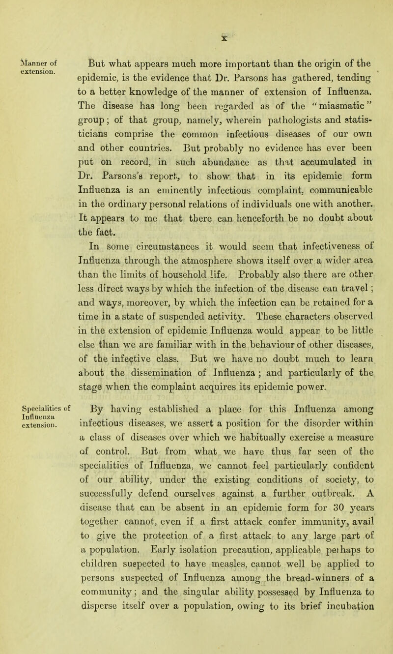 ^^anner of But what appears much more important than the origin of the extension. ii->.-r^ i t epidemic, is the evidence that Dr. Parsons has gathered, tending to a better knowledge of the manner of extension of Influenza. The disease has lonx; been regarded as of the  miasmatic group; of that group, namely, wherein pathologists and statis- ticians comprise the common infectious diseases of our own and other countries. But probably no evidence has ever been put on i-ecord, in such abundance as that accumulated in Dr. Parsons's report, to show that in its epidemic form Influenza is an eminently infectious complaint, communicable in the ordinary personal relations of individuals one with another. It appears to mc that there can henceforth be no doubt about the fact. In some circumstances it would seem that infectiveness of Influenza through the atmos])here shows itself over a wider area than the limits of household life. Probably also there are other less direct ways by which the infection of the disease can travel; and ways, moreover, by which the infection can be retained for a time in a state of suspended activity. These characters observed in the extension of epidemic Influenza would appear to be little else than we are familiar with in the behaviour of other diseases, of the infective class. But we have no douttt much to learn about the dissemination of Influenza ; and particularly of the stage when the complaint acquires its epidemic power. Specialities of By having established a place for this Influenza among Influenza .„. ■ i • extension. miectious discascs, wc assert a position for the disorder withm a class of diseases over which we habitually exercise a measure of control. But from what we have thus far seen of the specialities of Influenza, we cannot feel particularly confident of our ability, under the existing conditions of society, to successfully defend ourselves against a further outbreak. A disease that can be absent in an cpidejnic form for 30 years together cannot, even if a first attack confer immunity, avail to give the protection of a first attack to any large part of a population. Early isolation precaution, applicable peihups to children suepected to have measles, cannot well be applied to persons suspected of Influenza among the bread-winners of a community; and the singular ability possessed by Influenza to disperse itself over a population, owing to its brief incubation