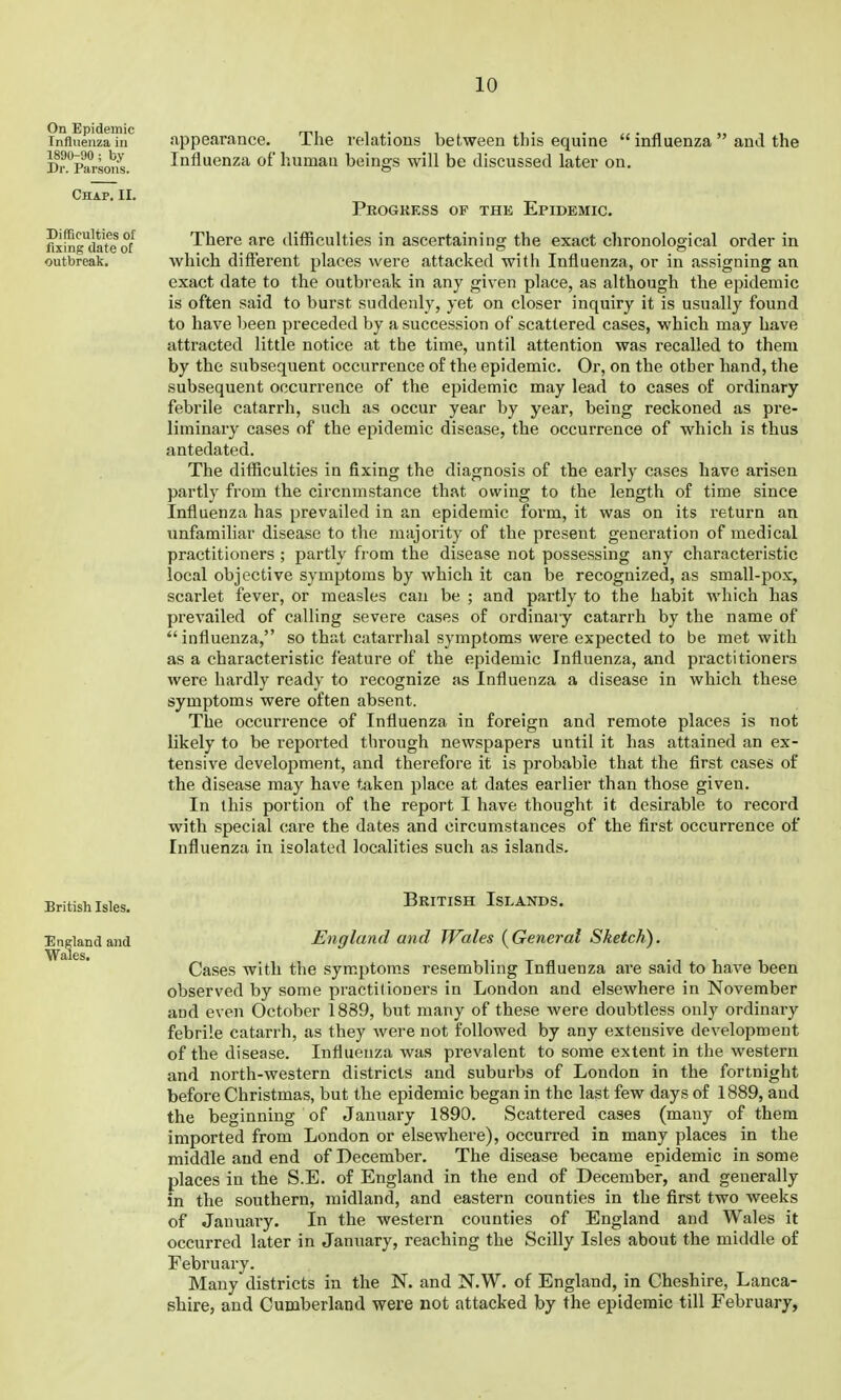 On Epidemic Influenza in 1890-90 ; by Dr. Parsons. Chap. II. Difficulties of fixing date of outbreak. jxppearance. The relations between this equine  influenza  and the Influenza of human beings will be discussed later on. Pkogkess of the Epidemic. There are difficulties in ascertaining the exact chronological order in which different places were attacked with Influenza, or in assigning an exact date to the outbreak in any given place, as although the epidemic is often said to burst suddenly, yet on closer inquiry it is usually found to have been preceded by a succession of scattered cases, which may have attracted little notice at the time, until attention was recalled to them by the subsequent occurrence of the epidemic. Or, on the other hand, the subsequent occurrence of the epidemic may lead to cases of ordinary febrile catarrh, such as occur year by year, being reckoned as pre- liminary cases of the epidemic disease, the occurrence of which is thus antedated. The difficulties in fixing the diagnosis of the early cases have arisen partly from the circumstance that owing to the length of time since Influenza has prevailed in an epidemic form, it was on its return an unfamiliar disease to the majority of the present generation of medical practitioners ; partly from the disease not possessing any characteristic local objective symptoms by which it can be recognized, as small-pox, scarlet fever, or measles can be ; and p.irtly to the habit which has prevailed of calling severe cases of ordinary catarrh by the name of ''influenza, so that catarrhal symptoms were expected to be met with as a characteristic feature of the epidemic Influenza, and practitioners were hardly ready to recognize as Influenza a disease in which these symptoms were often absent. The occurrence of Influenza in foreign and remote places is not likely to be reported through newspapers until it has attained an ex- tensive develoijment, and therefore it is probable that the first cases of the disease may have taken place at dates earlier than those given. In this portion of the report I have thought it desirable to record with special care the dates and circumstances of the first occurrence of Influenza in isolated localities such as islands. British Isles. British Islands. England and England and Wales (^General Sketch). Wales. Cases with the symptoms resembling Influenza are said to have been observed by some practitioners in London and elsewhere in November and even October 1889, but many of these were doubtless only ordinary febrile catarrh, as they were not followed by any extensive development of the disease. Influenza was prevalent to some extent in the western and north-western districts and suburbs of London in the fortnight before Christmas, but the epidemic began in the last few days of 1889, and the beginning of January 1890. Scattered cases (many of them imported from London or elsewhere), occurred in many places in the middle and end of December. The disease became epidemic in some places in the S.E. of England in the end of December, and generally in the southern, midland, and eastern counties in the first two weeks of January. In the western counties of England and Wales it occurred later in January, reaching the Scilly Isles about the middle of February. Many districts in the N. and N.W. of England, in Cheshire, Lanca- shire, and Cumberland were not attacked by the epidemic till February,