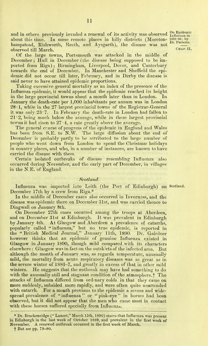 and in others previously invaded a renewal of its activity was observed inHiienzaTr about this time. In some remote places in hilly districts (Moreton- j^^'p'^^^'^^Jj,^ hampstead, Rishworth, Reeth, and Aysgarth), the disease was not ' — observed till March. Chap. I. Of the large towns, Portsmouth was attacked in the middle of December ; Hull in December (tlie disease being supposed to be im- ported from Riga) ; Birmingham, Liverpool, Dover, and Canterbury towards the end of December. In Manchester and Sheffield the epi- demic did not occur till later, February, and in Derby the disease is said never to have attained epidemic proportions. Taking excessive general mortality as an index of the presence of the Influenza epidemic, it would appear that the epidemic reached its height in the large provincial towns about a month later than in London. In January the death-rate per 1,000 inhabitants per annum was in London 28-1, while in the 27 largest provincial towns of the Registrar-General it was only 23'7. In February the death-rate in London had fallen to 21 2, being mucii below the average, while in these largest proviucial towns it had risen to 27-4, a rate greatly above the average. The general course of progress of the epidemic in England and Wales has been from S.E. to N.W. The large diffusion about the end of December is probably partly to be attributed to the large number of people who went down from London to spend the Christmaji holidays in country places, and who, in a number of instances, are known to have carried the disease with them. Certain isolated outbreaks of disease resembling Influenza also occurred during November, and the early part of December, in villages in the N.E. of England. Scotland. Influenza was imported into Leith (the Port of Edinburgh) on Scotland. December l7th by a crew from Riga.* In the middle of December cases also occurred in Inverness, and the disease was epidemic there on December 31st, and was carried thence to Dingwall on January 8th. On December 27th cases occurred among the troops at Aberdeen, and on December 31st at Edinburgh. It was prevalent in Edinburgh by January 4th. At Glasgow and Aberdeen a prevalence of catarrhs, popularly called  influenza, but no true epidemic, is reported in the British Medical Journal, J.^nuary lltli, 1890. Dr. Gairdner however thinks that an epidemic of genuine Influenza existed in Glasgow in January 1890, though mild compared with its characters elsewhere : Glasgow was in fact on the outskirts of the infected area. But although the month of January was, as regards tempei'ature, unusually mild, the mortality from acute respiratory diseases was as great as in the severe winter of IS86-7, and greatly in excess of that in other mild winters. He suggests that the outbreak may have had something to do with the unusually still and stagnant condition of the atmosphere.f The attacks of Influenza differed from ordinary colds in that they came on more suddenly, subsided more rapidly, and were often quite unattended with catarrh. For a month previous to the epidemic a severe and wide- spread prevalence of influenza or pink-eye in horses had been observed, but it did not appear that the men who came most in contact with these horses suffered specially from Influenza. * Dr. Brackenridge ( Laacet, March 15th; 1890) states that Influenza was present in Edinburgh in the last-week of October 1889, and preyalent in the first week of November. A renewed outbreak occurred in the first week of March. t But see pp. 79-80.