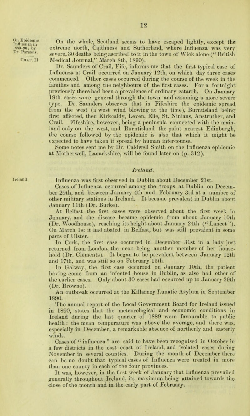 in'flueiizaTn'^ On the whole, Scotland seems to have escaped lightly, except the 1.SS9-90: by extreme north, Caithness and Sutherland, where Influenza was very Dr. Parsons. severe, 30 deaths being ascribed to it in the town of Wick alone ( British Chap. II. Medical Journal, March 8th, 1890). Dr. Saunders of Crail, Fife, informs me that the first typical case of Influenza at Crail occurred on January 12th, on which day three cases commenced. Other cases occurred during the course of the week in the families and among the neighbours of the first cases. For a fortnight previously there had been a prevalence of ordinary catarrh. On January 19th cases were general through the town and assuming a more severe type. Dr. Saunders observes that in Fifeshire the epidemic spread from the west (a west wind blowing at the time), Burntisland being first affected, then Kirkcaldy, Leven, Elie, St. Ninians, Anstruther, and Crail. Fifeshire, however, being a peninsula connected with the main- land only on the west, and Burntisland the point nearest Edinburgh, the course followed by the epidemic is also that which it might be expected to have taken if spread by human intercourse. Some notes sent me by Dr. Caldwell Smith on the Influenza epidemic at Motherwell, Lanarkshire, will be found later on (p. 312). Ireland. Ireland. Influenza was first observed in Dublin about December 21st. Cases of Influenza occurred among the troops at Dublin on Decem- ber 29th, and between January 4tli and February 3rd at a number of other military stations in Ireland. It became prevalent in Dublin about January 11th (Dr. Buike). At Belfast the first cases were observed about the first week in January, and the disease became epidemic from about January 10th (Dr. Woodhouse), reaching its height about January 24th (Lancet). On March 1st it had abated in Belfast, but was still prevalent in some parts of Ulster. In Cork, the first case occurred in December 31st in a lady just returned from London, the next being another member of her house- hold (Dr. Clements). It began to be prevalent between January 12th and 17th, and was stiil so on February 1.5th. In Galway, the first case occurred on January 10th, the ])atient having come from an infected house in Dublin, as also had other of the earlier cases. Only about 30 cases had occurred up to January 29th (Dr. Browne). An outbreak occurred at the Killarney Tvunatic Asylum in September 1890. The annual report of the Local Government Board for Ireland issued in 1890, states that the meteorological and economic conditions in Ireland during the last quarter of 1889 were favourable to public health: the mean temperature was above the ftverage, and there was, especially in December, a remarkable absence of northerly and easterly winds. Cases of influenza are said to have ])pen recogni.sed in October in a few districts in the east coast of Ireland, and isolated cases during Kovember in several counties. During the month of December there can be no doubt that typical cases of Influenza were treated in more than one county in each of the four provinces. It was, however, in the first week of January that Influenza prevailed generally throughout Ireland, its maximnm being attained towards the close of the month and in the early part of February.