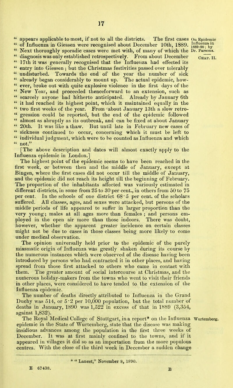  appears applicable to most, if not to all the districts. The first cases Ou Epidemic *' of Influenza in Giessen were recognised about December 10th, 1889. ^889-90^1)^^  Next thoroughly sporadic cases were met with, of many of which the Dr. Parsons.  diagnosis was only established retrospectively. From about December chapTii.  17th it was generally recognised that the Influenza had effected its  entry into Giessen ; but the Christmas festivities passed over tolerably  undisturbed. Towards the end of the year the number of sick  already began considerably to mount up. The actual epidemic, how-  ever, broke out with quite explosive violence in the first days of the  New Year, and proceeded thenceforward to an extension, such as  scarcely anyone bad hitherto anticipated. Already by January 6th  it had reached its highest point, which it maintained equally in the  two first weeks of the year. From 'about January 13th a slow retro-  gression could be reported, but the end of the epidemic followed  almost as abruptly as its outbreak, and can be fixed at about January  20th. It was like a thaw. But until late in February new cases of  sickness continued to occur, concerning which it must be left to  individual judgment, which were to he counted as Influenza and which  not. [The above description and dates will almost exactly apply to the Influenza epidemic in London.] The highest point of the epidemic seems to have been reached in the first week, or between then and the middle of January, except at Bingen, where the first cases did not occur till the middle of January, and the epidemic did not reach its height till the beginning of February. The proportion of the inhabitants affected was variously estimated in different districts, in some from 25 to 30 per cent., in others from 50 to 75 per cent. In the schools of one district 68 5 per cent, of the scholars suffered. All classes, ages, and sexes were attacked, but persons of the middle periods of life appeared te suffer in larger proportion than the very young; males at all ages more than females ; and persons em- ployed in the open air more than those indoors. There was doubt, however, whether the apparent greater incidence on certain classes might not be due to cases in those classes being more likely to come under medical observation. The opinion universally held prior to the epidemic of the purely miasmatic origin of Influenza was greatly shaken during its course by the numerous instances which were observed of the disease having been introduced by persons who had contracted it in other places, and having spread from those first attacked to others who came in contact with them. The greater amount of social intercourse at Christmas, and the nuiflerous holiday-makers from the towns who went to visit their friends in other places, were considered to have tended to the extension of the Influenza epidemic. The number of deaths directly attributed to Influenza in the Grand Duchy was 514, or 52 per 10,000 population, but the total number of deaths in January, 1890 was 1.522 in excess of that in 1889 (3,354, against 1,832). The Royal Medical College of Stuttgart, in a report* on the Influenza Wurtemberg. epidemic in the State of Wurtemberg, state that the disease was making insidious advances among the population in the first three weeks of December. It was at first mainly confined to the towns, and if it appeared in villages it did so as an importa,tion from the more populous centres. With the close of the third week in December a sudden change *  Lancet, November 8, 1890. E 67438.