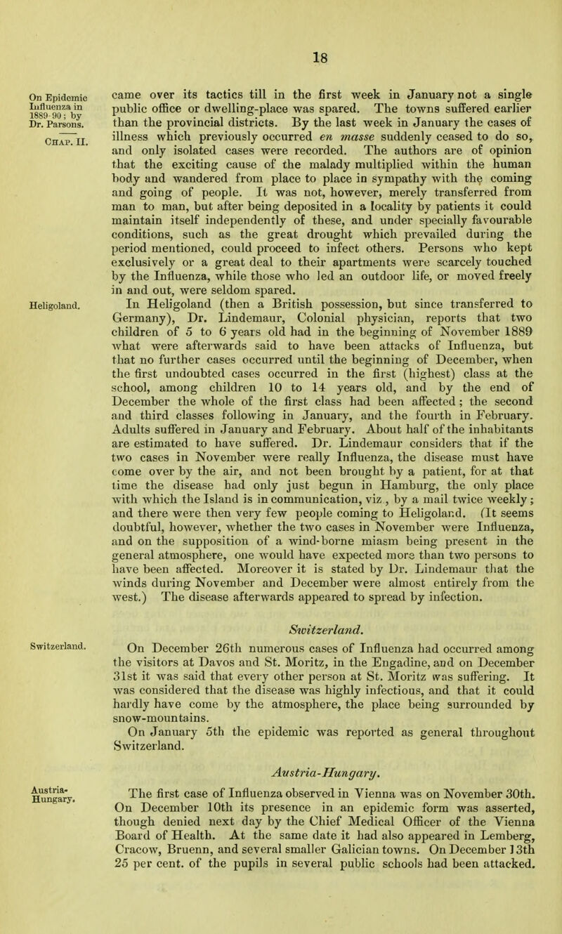 came over its tactics till in the first week in January not a single public ofBce or dwelling-place was spared. The towns suffered earlier than the provincial districts. By the last week in January the cases of illness which previously occurred en masse suddenly ceased to do so, and only isolated cases were recorded. The authors are of opinion that the exciting cause of the malady multiplied within the human body and wandered from place to place in sympathy with the coming and going of people. It was not, however, merely transferred from man to man, but after being deposited in a locality by patients it could maintain itself independently of these, and under specially favourable conditions, such as the great drought which prevailed during the period mentioned, could proceed to infect others. Persons who kept exclusively or a great deal to their apartments were scarcely touched by the Influenza, while those who led an outdoor life, or moved freely in and out, were seldom spared. In Heligoland (then a British possession, but since transferred to Germany), Dr. Lindemaur, Colonial physician, reports that two children of 5 to 6 years old had in the beginning of November 1889 what were afterwards said to have been attacks of Influenza, but that no further cases occurred until the beginning of December, when the first undoubted cases occurred in the first (highest) class at the school, among children 10 to 14 years old, and by the end of December the whole of the first class had been affected ; the second and third classes following in January, and the fourth in February. Adults suffered in January and February. About half of the inhabitants are estimated to have suffered. Dr. Lindemaur considers that if the two cases in November were really Influenza, the disease must have come over by the air, and not been brought by a patient, for at that time the disease had only just begun in Hamburg, the only place with which the Island is in communication, viz , by a mail twice weekly ; and there were then very few people coming to Heligoland. (It seems doubtful, however, whether the two cases in November were Influenza, and on the supposition of a wind-borne miasm being present in the general atmosphere, one would have expected more than two persons to have been affected. Moreover it is stated by Dr. Lindemaur tliat the winds during November and December were almost entirely from the west.) The disease afterwards appeared to spread by infection. Switzerland. On December 26th numerous cases of Influenza had occurred among the visitors at Davos and St. Moritz, in the Engadine, and on December 31st it was said that every other person at St. Moritz was suffering. It was considered that the disease was highly infectious, and that it could hardly have come by the atmosphere, the place being surrounded by snow-mountains. On January 5th the epidemic was reported as general throughout Switzerland. Avstria-Hungary. The first case of Influenza observed in Vienna was on November 30th. On December 10th its presence in an epidemic form was asserted, though denied next day by the Chief Medical Officer of the Vienna Board of Health. At the same date it had also appeared in Lemberg, Cracow, Bruenn, and several smaller Galician towns. On December ]3th 25 per cent, of the pupils in several public schools had been attacked.