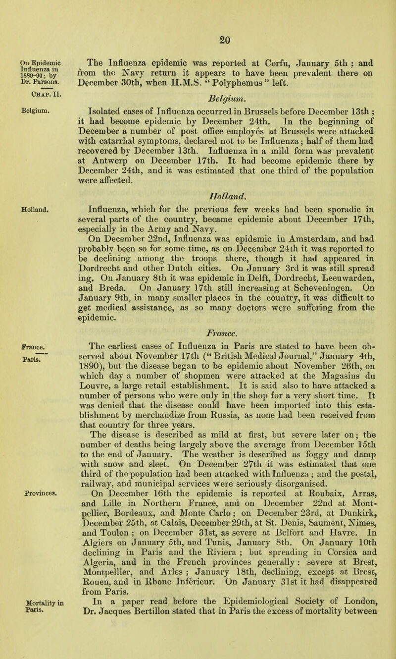 The Influenza epidemic was reported at Corfu, January 5tli : and irom the Navy return it appears to have been prevalent there on December 30th, when H.M.S. Polyphemus left. Belgium. Isolated cases of Influenza occurred in Brussels before December 13th ; it had become epidemic by December 24th. In the beginning of December a number of post office employes at Brussels were attacked with catarrhal symptoms, declared not to be Influenza; half of them had recovered by December 13th. Influenza in a mild form was prevalent at Antwerp on December l7th. It had become epidemic there by December 24th, and it was estimated that one third of the population were afiected. Holland. Influenza, which for the previous few weeks had been sporadic in several parts of the country, became epidemic about December I7th, especially in the Army and Navy. On December 22nd, Influenza was epidemic in Amsterdam, and had probably been so for some time, as on December 24th it was reported to be declining among the troops there, though it had appeared in Dordrecht and other Dutch cities. On January 3rd it was still spread ing. On January 8th it was epidemic in Delft, IDordrecht, Leeuwarden, and Breda. On January I7th still increasing at Scheveningen. On January 9th, in many smaller places in the country, it was difiicult to get medical assistance, as so many doctors were sufi'ering from the epidemic. France. The earliest cases of Influenza in Paris are stated to have been ob- served about November I7th ( British Medical Journal, January 4th, 1890), but the disease began to be epidemic about November 26th, on which day a number of shopmen were attacked at the Magasins du Louvre, a large retail establishment. It is said also to have attacked a number of persons who were only in the shop for a very short time. It was denied that the disease could have been imported into this esta- blishment by merchandize from Russia, as none had been received from that country for three years. The disease is described as mild at first, but severe later on; the number of deaths being largely above the average from December loth to the end of January. The weather is described as foggy and damp with snow and sleet. On December 27th it was estimated that one third of the population had been attacked with Influenza ; and the postal, railway, and municipal services were seriously disorganised. On December 16th the epidemic is reported at Roubaix, Arras, and Lille in Northern France, and on December 22nd at Mont- pellier, Bordeaux, and Monte Carlo; on December 23rd, at Dunkirk, December 25th, at Calais, December 29th, at St. Denis, Saument, Nimes, and Toulon ; on December 31st, as severe at Belfort and Havre. In Algiers on January 5th, and Tunis, January 8th. On January 10th declining in Paris and the Riviera ; but spreading in Corsica and Algeria, and in the French provinces generally: severe at Brest, Montpellier, and Aries ; January 18th, declining, except at Brest, Rouen, and in Rhone Inferieur. On January 31st it had disappeared from Paris. In a paper read before the Epidemiological Society of London, Dr. Jacques Bertillon stated that in Paris the excess of mortality between