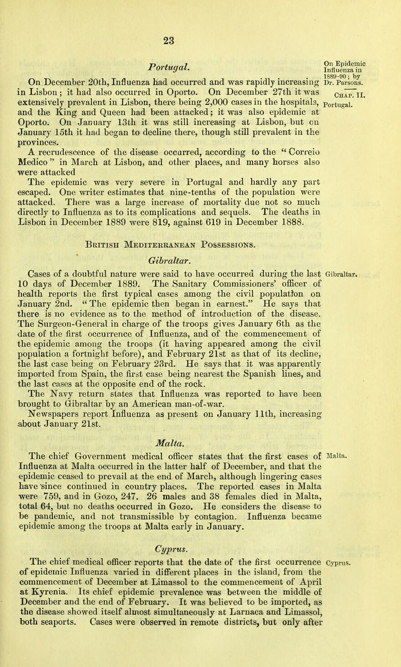 Portugal. ?„flSa^r , . 1889-90; by On December 20th, Influenza had occurred and was rapidly increasing Dr. Parsons, in Lisbon ; it had also occurred in Oporto. On December 27th it was chIpTii. extensively prevalent in Lisbon, there being 2,000 cases in the hospitals, Portugal, and the King and Queen had been attacked; it was also epidemic at Oporto. On January 13th it was still increasing at Lisbon, but on January 15th it had began to decline there, though still prevalent in the provinces. A recrudescence of the disease occurred, according to the Correio Medico in March at Lisbon, and other places, and many horses also were attacked The epidemic was very severe in Portugal and hardly any part escaped. One writer estimates that nine-tenths of the population were attacked. There was a large increase of mortality due not so much directly to Influenza as to its complications and sequels. The deaths in Lisbon in December 1889 were 819, against 619 in December 1888. British Mediterranean Possessions. Gibraltar. Cases of a doubtful nature were said to have occurred during the last Gibraltar. 10 days of December 1889. The Sanitary Commissioners' oflBcer of health reports the first typical cases among the civil population on January 2nd. The epidemic then began in earnest. He says that there is no evidence as to the method of introduction of the disease. The Surgeon-General in charge of the troops gives January 6th as the date of the first occurrence of Influenza, and of the commencement of the epidemic among the troops (it having appeared among the civil population a fortnight before), and February 21st as that of its decline, the last case being on February 23rd. He says that it was apparently imported from Spain, the first case being nearest the Spanish lines, and the last cases at the opposite end of the rock. The Navy return states that Influenza was reported to have been brought to Gibraltar by an American man-of-war. Newspapers report Influenza as present on January 11th, increasing about January 21st. Malta. The chief Government medical officer states that the first cases of Malta. Influenza at Malta occurred in the latter half of December, and that the epidemic ceased to prevail at the end of March, although lingering cases have since continued in country places. The reported cases in Malta were 759, and in Gozo, 247. 26 males and 38 females died in Malta, total 64, but no deaths occurred in Gozo. He considers the disease to be pandemic, and not transmissible by contagion. Influenza became epidemic among the troops at Malta early in January. Cyprus. The chief medical ofiicer reports that the date of the first occurrence Cyprus, of epidemic Influenza varied in difierent places in the island, from the commencement of December at Limassol to the commencement of April at Kyrenia. Its chief epidemic prevalence was between the middle of December and the end of February. It was believed to be imported, as the disease showed itself almost simultaneously at Larnaca and Limassol, both seaports. Cases were observed in remote districts, but only after