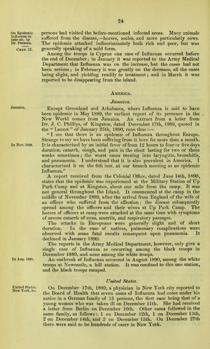 On Epidemic Influenza in 1889-90; by Dr. Parsons, Chap. II. persons had visited the before-mentioned infected areas. Many animals suffered from the disease,—horses, mules, and more particularly cows. The epidemic attacked indiscriminately both rich and poor, but was generally speaking of a mild form. Among the troops in Cyprus one case of Influenza occurred before the end of December; in January it was reported to the Army Medical Department that Influenza was on the increase, but the cases had not been serious ; in February it was greatly on the decrease, all the cases being slight, and yielding readily to treatment; and in March it was reported to be disappearing from the island. America. Jamaica. Jamaica. Except Greenland and Athabasca, where Influenza is said to have been epidemic in May 1889, the earliest report of its presence in the New World comes from Jamaica. An extract from a letter from Dr. J. C. Phillips, of Kingston, dated December 17th, 1889, quoted in the  Lancet  of January 25th, 1890, runs thus :—  I see that there is an epidemic of Influenza throughout Europe. Strange to say we have been sufiering from it here for more than a month. In Nov, 1889. It is characterised by an initial fever of from 12 hours to four or five days duration, catarrh, cough, and pain in the chest lasting for two or three weeks sometimes ; the worst cases turning into laryngitis, bronchitis, and pneumonia. I understand that it is also prevalent in America. I characterised it on the 6th inst. at our branch meeting as an epidemic Influenza. A report received from the Colonial OlBce, dated June I4th, 1890, states that the epidemic was experienced at the Military Station of Up Park Camp and at Kingston, about one mile from the camp. It was not general throughout the Island. It commenced at the camp in the middle of November 1889, after the arrival from England of the wife of an officer who suffered from the affection; the disease subsequently spread among the ofiicers and their wives at Up Park Camp. The horses of officers at camp were attacked at the same time with symptoms of severe catarrh of eyes, nostrils, and respiratory passages. The attacks in Europeans were generally slight and of short duration. In the case of natives, pulmonary complications were observed with some fatal results consequent upon pneumonia. It declined in January 1890. The reports in the Army Medical Department, however, only give a single case of Influenza as occurring among the black troops in December 1889, and none among the white troops. In Aug. 1890. An outbreak of Influenza occurred in August 1890, among the white troops at Newcastle, a hill station. It was confined to this one station, and the black troops escaped. United States. NewYork'&c' December I7th, 1889, a physician in New York city reported to ' ' the Board of Health that seven cases of Influenza had come under his notice in a German family of 13 persons, the first case being that of a young woman who was taken ill on December 11th. She had received a letter from Berlin on December 10th. Other cases followed in the same family, as follows : 1 on December 12th, 1 on December I3th, 2 on December 14th, and 2 on December 15th. On December 27th there were said to be hundreds of cases in New York,