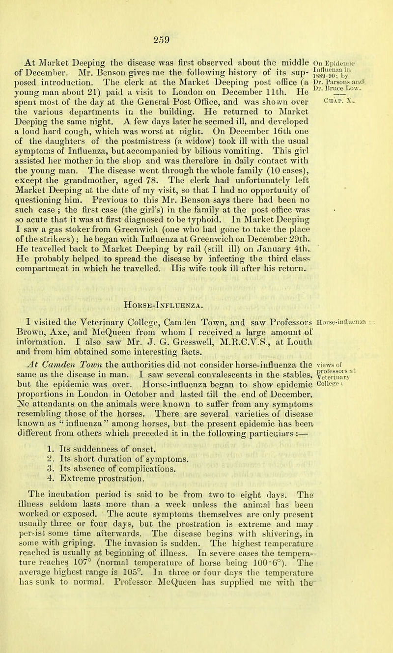 At Miirket Deeping the disease was first observed about the middle On Epidti/.k- of December. Mr. Benson gives me the following history of its sup- Js'sy-90' bv' posed inti'oduction. The clerk at the Market Deeping post oiBce (a J)r. Parsoiis and. young man about 21) paid a visit to London on December 11th. He spent most of the day at the General Post Office, and was shown over Ctivp. X.. the various departments in the building. He returned to Market Deeping the same night. A few days later he seemed ill, and developed a loud hard cough, which was worst at night. On December 16th one of the daughters of the postmistress (a widow) took ill with the usual symptoms of Influenza, but accompanied by bilious vomiting. This girl assisted her mother in the shop and was therefore in daily contact with the young man. The disease went through the whole family (10 cases), except the grandmother, aged 78. The clerk had unfortunately left Market Deeping at tlie date of my visit, so that I had no opportunity of questioning him. Previous to this Mr. F»enson says there had been no such case ; the first case (the girl's) in the family at the post office was so acute that it was at first diagnosed to be t yphoid. In Market Deeping I saw a gas stoker from Greenwich (one who had gone to take the place of the strikers) ; he began with Influenza at Greenwich on December 29th.. He travelled back to Market Deeping by rail (still ill) on January 4th.. He probably helped to spread the disease by infecting the third class compartment in which he travelled. Plis wife took ill after his return. Hokse-Influenza. 1 visited the Veterinary College, Camden Town, and saw Professors Horsc-iuflucnr-, Brown, Axe, and McQueen from whom I received a large amount of inibrmation. I also saw Mr. J. G. Gresswell, M.R.C.V.S., at Louth and from him obtained some interesting facts. At Camden Toivn the authorities did not consider horse-influenza the views of same as the disease in man. I saw several convalescents in the stables, ^'i^I^hikitv'' but the epidemic was over. Horse-influenza began to show epidemic Colkr'^; proportions in London in October and lasted till the end of December. No attendants on the animals were known to suffer from any symptoms resembling those of the horses. There are several varieties of disease known as  influenza among horses, but the present epidemic has been different from others which preceded it in the following particulars:— 1. Its suddenness of onset. 2. Its short duration of symptoms. 3. Its absence of complications. 4. Extreme prostration. The incubation period is said to be from two to eight days. The illness seldom lasts more than a week unless the animal has been worked or exposed. The acute symptoms tliemselves are only present usually three or four days, but the prostration is extreme and may per>ist some time afterwards. The disease begins Avith shivering, in some with griping. The invasion is sudden. The highest temperature reached is usually at beginning of illness. In severe cases the tempera-- ture reaches 107° (normal temperature of Iiorse being 100-6°). The' average highest range is 105°. In three or four days the temperature has sunk to normal. Professor McQueen has supphed me with the