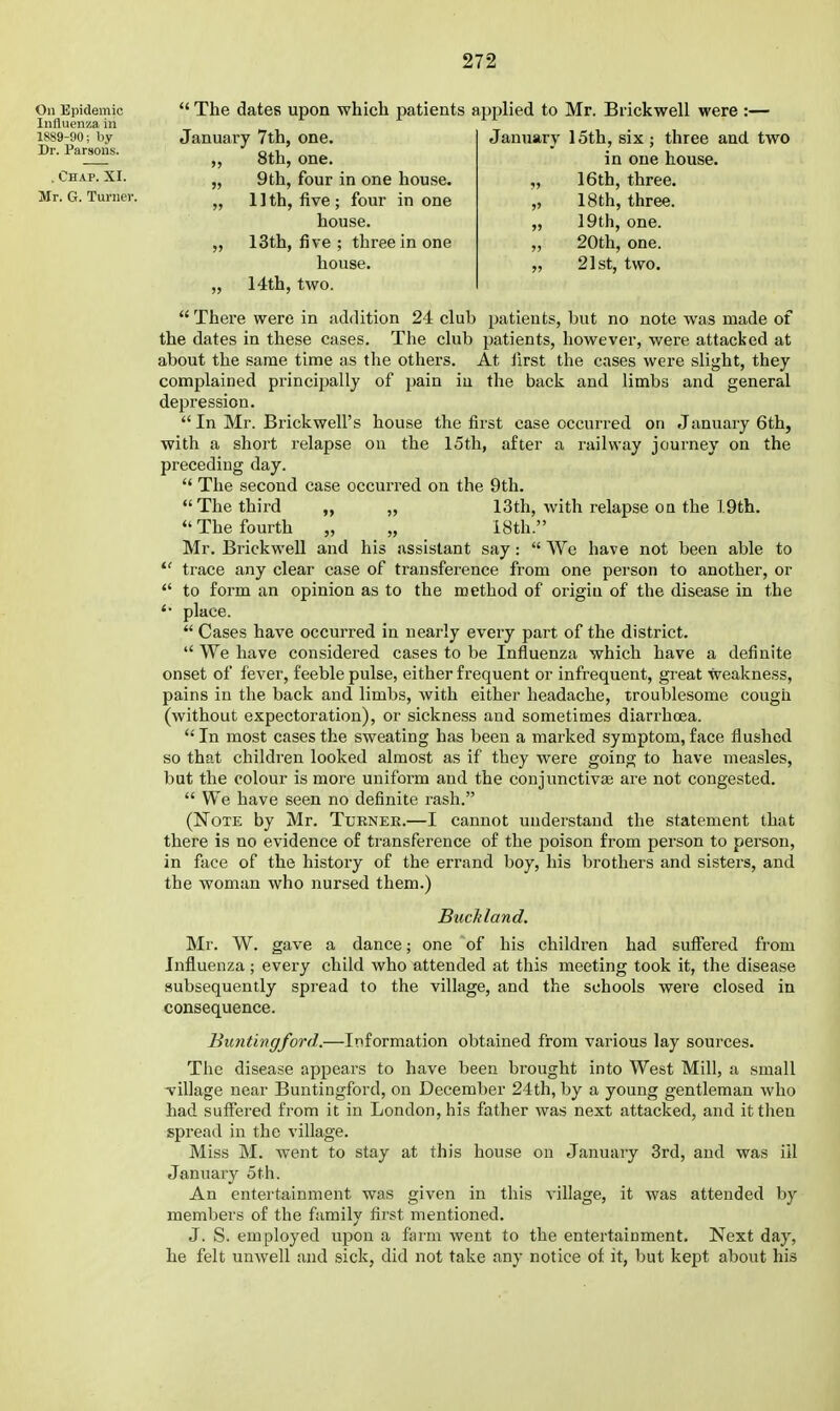 On Epidemic Influenna in 1889-90; by Dr. Parsons. . Chap. XI. Mr. G. Turner. ' The dates upon which patients applied to Mr. Brickwell were :— January 7th, one 8th, one. 9th, four in one house. 1 ] th, five ; four in one house. 13th, five ; three in one house. 14th, two. January 15th, six ; three and two in one house. 16th, three. 18th, three. 19th, one. 20th, one. 21st, two.  There were in addition 24 club patients, but no note was made of the dates in these cases. Tlie club patients, however, were attacked at about the same time as the others. At lirst the cases were slight, they complained principally of pain in the back and limbs and general depression.  In Mr. Brickwell's house the first case occurred on January 6th, with a short relapse on the 15th, after a railway journey on the preceding day.  The second case occurred on the 9th. The third „ „ 13th, with relapse on the 1.9th. The fourth „ „ iSth. Mr. Brickwell and his assistant say:  We have not been able to  trace any clear case of transference from one person to another, or  to form an opinion as to the method of origin of the disease in the place.  Cases have occurred in nearly every part of the district.  We have considered cases to be Influenza which have a definite onset of fever, feeble pulse, either frequent or infrequent, great weakness, pains in the back and limbs, with either headache, troublesome cougia (without expectoration), or sickness and sometimes diarrhoea.  In most cases the sweating has been a marked symptom, face flushed so that children looked almost as if they were going to have measles, but the colour is more uniform and the conjunctivas are not congested.  We have seen no definite rash. (Note by Mr. Turnee.—I cannot understand the statement that there is no evidence of transference of the poison from person to person, in face of the history of the errand boy, his brothers and sistei-s, and the woman who nursed them.) BucMand. Mr. W. gave a dance; one of his children had suffered from Influenza ; every child who attended at this meeting took it, the disease subsequently spread to the village, and the schools were closed in consequence. Buntingford.—Information obtained from various lay sources. Tlie disease appears to have been brought into West Mill, a small tillage near Buntingford, on December 24th, by a young gentleman who had suffered from it in London, his father was next attacked, and it then spread in the village. Miss M. went to stay at this house on January 3rd, and was ill January 5th. An entertainment was given in this village, it was attended by members of the family first mentioned. J. S. employed upon a farm went to the entertainment. Next day, he felt uuAvell and sick, did not take any notice of it, but kept about his