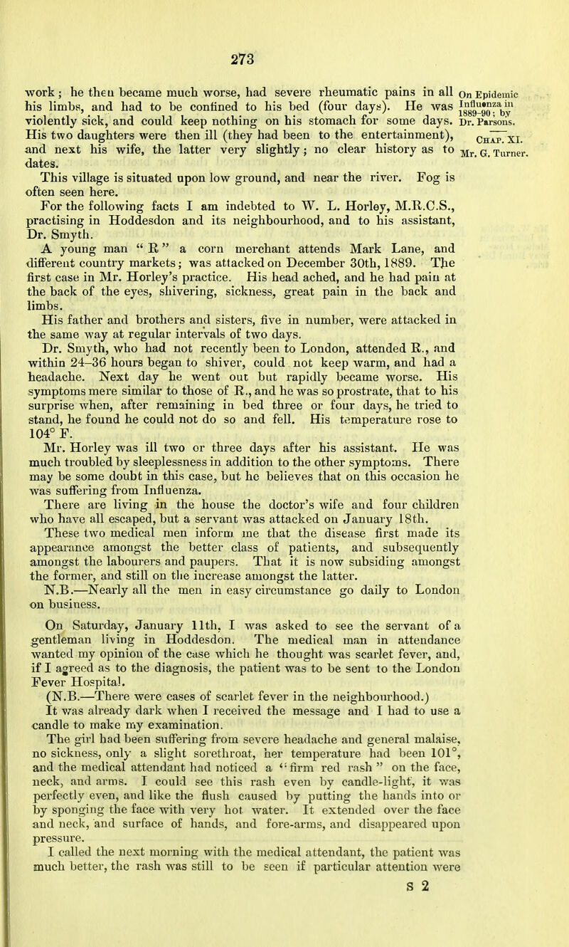 work ; he the u became much worse, had severe rheumatic pains in all on Epidemic his limbs, and had to be contined to his bed (four days). He was ^ggg^^Qf^y' violently sick, and could keep nothing on his stomach for some days. Dr. Parsons. His two daughters were then ill (they had been to the entertainment), chIp~XI. and next his wife, the latter very slightly; no clear history as to q Turner, dates. This village is situated upon low ground, and near the river. Fog is often seen here. For the following facts I am indebted to W. L. Horley, M.R.C.S., practising in Hoddesdon and its neighbourhood, and to his assistant, Dr. Smyth. A young man  E. a corn merchant attends Mark Lane, and different country markets; was attacked on December 30th, 1889. The first case in Mr. Horley's practice. His head ached, and he had pain at the back of the eyes, shivering, sickness, great pain in the back and limbs. His father and brothers and sisters, five in number, were attacked in the same way at regular intervals of two days. Dr. Smyth, who had not recently been to London, attended R., and within 24-36 hours began to shiver, could not keep warm, and had a teadache. Next day he went out but rapidly became worse. His symptoms mere similar to those of R., and he was so prostrate, that to his surprise when, after remaining in bed three or four days, he tried to stand, he found he could not do so and fell. His temperature rose to 104° F. Mr. Horley was ill two or three days after his assistant. He was much troubled by sleeplessness in addition to the other symptoms. There may be some doubt in this case, but he believes that on this occasion he was suffering from Influenza. There are living in the house the doctor's wife and four children who have all escaped, but a servant was attacked on January 18th. These two medical men inform me that the disease first made its appearance amongst the better class of patients, and subsequently amongst the labourers and paupers. That it is now subsiding amongst the former, and still on tlie increase amongst the latter. N.B.—Nearly all the men in easy circumstance go daily to London on business. On Saturday, January 11th, I was asked to see the servant of a gentleman living in Hoddesdon. The medical man in attendance wanted my opinion of the case which he thought was scarlet fever, and, if I agreed as to the diagnosis, the patient was to be sent to the London Fever Hospital. (N.B.—There were cases of scarlet fever in the neighbom-hood.) It v/as already dark when I received the message and I had to use a candle to make my examination. The girl had been suffering from severe headache and general mal.aise, no sickness, only a slight sorethroat, her temperature had been 101°, and the medical attendant had noticed a firm red rash  on the face, neck, and arms. I could see this rash even by candle-light, it was perfectly even, and like the flush caused by putting the hands into or by sponging the face with very hot water. It extended over the face and neck, and surface of hands, and fore-arms, and disappeared upon pressure. I called the next morning with the medical attendant, the patient was much better, the rash was still to be seen if particular attention were S 2