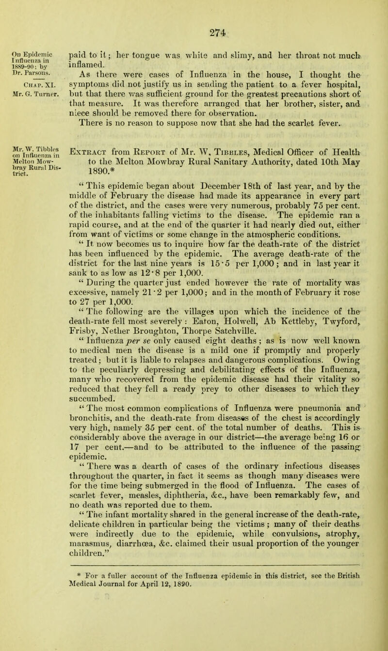 On Epidemic Influenza in 1889-90; by Dr. Parsons. Chap. XI. Mr. G. Turner. paid to it; her tongue was wliits and slimy, and her throat not mucb. inflamed. As there were cases of Influenza in the house, I thought the symptoms did not justify us in sending the patient to a fever hospital, but that there v/as sufficient ground for the greatest precautions short of that measure. It was therefore arranged that her brother, sister, and niece should be removed there for observation. There is no reason to suppose now that she had the scarlet fever. Mr. W. Tibbies on Inftuetiza in Melton Mow- bray Rural Dis- trict. Extract from Report of Mr. W. Tibbles, Medical Officer of Healtb to the Melton Mowbray Rural Sanitary Authority, dated 10th May 1890.*  This epidemic began about December 18th of last year, and by the middle of February the disease had made its appearance in every part of the district, and the cases were very numerous, probably 75 per cent, of the inhabitants falling victims to the disease. The epidemic ran a rapid course, and at the end of the quarter it had nearly died out, either from want of victims or some change in the atmospheric conditions.  It now becomes us to inquire how far the death-rate of the district has been influenced by the epidemic. The average death-rate of the district for the last nine years is 15*5 per 1,000; and in last year it sank to as low as 12 8 per 1,000.  During the quarter just ended however the J'ate of mortality was excessive, namely 21 '2 per 1,000; and in the month of February it rose to 27 per 1,000.  The following are the villages upon which the incidence of the death-rate fell most severely : Eaton, Holwell, Ab Kettleby, Twyford, Frisby, Nether Broughton, Thorpe Satchville.  Influenza per se only caused eight deaths ; as is now well known to medical men the disease is a mild one if promptly and properly treated; but it is liable to relapses and dangerous complications. Owing to the peculiarly depressing and debilitating effects of the Influenza, many who recovered from the epidemic disease had their vitality so reduced that they fell a ready prey to other diseases to which they succumbed.  The most common complications of Influenza were pneumonia and bronchitis, and the death-rate from diseases of the chest is accordingly very high, namely 35 per cent, of the total number of deaths. This is considerably above the average in our district—the average being 16 or 17 per cent.—and to be attributed to the influence of the passing epidemic.  There was a dearth of cases of the ordinary infectious diseases througtiout the quarter, in fact it seems as though many diseases were for the time being submerged in the flood of Influenza. The cases of scarlet fever, measles, diphtheria, &c,, have been remarkably few, and no death was reported due to them.  Trie infant mortality shared in the general increase of the death-rate, delicate children in particular being the victims ; many of their deaths were indirectly due to the epidemic, while convulsions, atrophy, marasmus, diarrhoea, &c. claimed their usual proportion of the younger children. * For a fuller account of the InflueDza epidemic in this district, see the British Medical Journal for April 12, 1890.