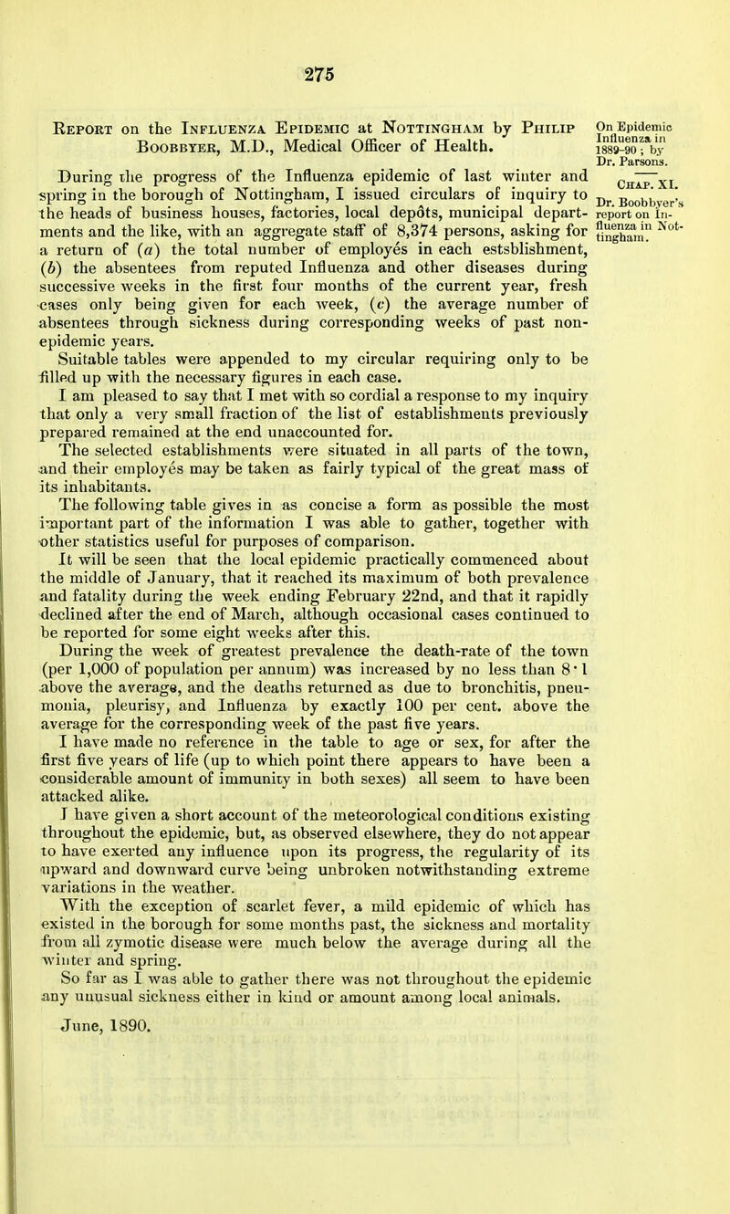 Eeport on the Influenza. Epidemic at Nottingham by Philip PnAu^n^alli BooBBTER, M.D., Medical Officer of Health. isss-gorby Dr. Parsons. During ihe progress of the Influenza epidemic of last winter and chIp~xi spring in the borough of Nottingham, I issued circulars of inquiry to Boobbver's the heads of business houses, factories, local depdts, municipal depart- report on in- ments and the like, with an aggregate staff of 8,374 persons, asking for fin|^am a return of (a) the total number of employes in each estsblishment, (b) the absentees from reputed Influenza and other diseases during successive weeks in the first four months of the current year, fresh •cases only being given for each week, (f) the average number of absentees through sickness during corresponding weeks of past non- epidemic years. Suitable tables were appended to my circular requiring only to be iilled up with the necessary figures in each case. I am pleased to say that I met with so cordial a response to my inquiry that only a very small fraction of the list of establishments previously prepared remained at the end unaccounted for. The selected establishments were situated in all parts of the town, and their employes may be taken as fairly typical of the great mass of its inhabitants. The following table gives in as concise a form as possible the most important part of the information I was able to gather, together with ■other statistics useful for purposes of comparison. It will be seen that the local epidemic practically commenced about the middle of January, that it reached its maximum of both prevalence and fatality during the week ending February 22nd, and that it rapidly declined after the end of March, although occasional cases continued to be reported for some eight weeks after this. During the week of greatest prevalence the death-rate of the town (per 1,000 of population per annum) was increased by no less than 8* 1 above the average, and the deaths returned as due to bronchitis, pneu- monia, pleurisy, and Influenza by exactly 100 per cent, above the average for the corresponding week of the past five years. I have made no reference in the table to age or sex, for after the first five years of life (up to which point there appears to have been a considerable amount of immunity in both sexes) all seem to have been attacked alike. I have given a short account of the meteorological conditions existing throughout the epidemic, but, as observed elsewhere, they do not appear to have exerted any influence upon its progress, the regularity of its ■upward and downward curve being unbroken notwithstanding extreme variations in the weather. With the exception of scarlet fever, a mild epidemic of which has existed in the borough for some months past, the sickness and mortality from all zymotic disease were much below the average during all the winter and spring. So far as I was able to gather there was not throughout the epidemic any unusual sickness either in Idud or amount among local animals. June, 1890,