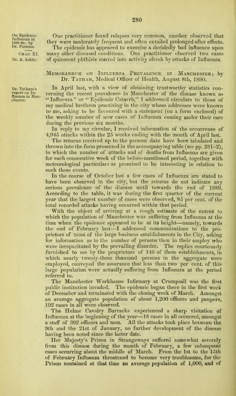 On Epidemic Influenzii in 1889-90; by Dr. Parsons. Chap. XI. Dr. A. Ashby. One practitioner found relapses very common, .luotlier observed that they were moderately frequent and often entailed prolonged after effects. The epidemic has appeai'ed to exercise a decidedly bad influence upon many other diseased conditions. One practitioner observed two cases of quiescent phthisis started into activity afresh by attacks of Influenza. Memorandum on Influenza Prevalence in Manchester; by Dr. Tatham, Medical Officer of Health, August 8th, 1890. Dr. Tatham's April last, with a view of obtaining trustworthy statistics con- fluOTza^in Man ^^^rning the recent prevalence in Manchester of the disease known as Chester. Influenza or Epidemic Catarrh, I addressed circulars to those of my medical brethren practising in the city whose addresses were known to me, asking to be favoured with a statement (on a form enclosed) of the weekly number of new cases of Influenza coming under their care during the previous six months. In reply to my circular, I received information of the occurrence of 4,945 attacks within the 25 weeks ending with the mouth of April last. The returns received up to the present date have been tabulated and thrown into the form presented in the accompanying table (see pp. 281-2), in which the number of attacks and of deaths from Influenza are given for each consecutive week of the before-mentioned period, together with meteorological particulars as promised to be interesting in relation to such these events. In the course of October last a few cases of Influenza are stated to have been observed in the city, but the returns do not indicate any serious prevalence of the disease until towards the end of 1889. According to the table, it was during the first quarter of the current year that the largest number of cases were observed, 85 per cent, of the total recorded attacks having occurred within that period. With the object of arriving at a rough estimate of the extent to which the population of Manchester was suffering from Influenza at the time when the epidemic appeared to be at its height—namely, towards the end of February last—I addressed communications to the pro- prietors of most of the large business establishments in the City, asking for information as to the number of persons then in their employ who were incapacitated by the prevailing disorder. The replies courteously furnished to me by the proprietors of 146 of these establishments, in which nearly twenty-three thousand persons in the aggregate were employed, conveyed the assurance that less than two per cent, of this large population were actually suffering from Influenza at the period referred to. The Manchester Workhouse Infirmary at Crumpsall was the first public institution invaded. The epidemic began there in the first week of December and terminated with the closing week of March. Amongst an average aggregate population of about 1,200 officers and paupers, 192 cases in all were observed. The Hulme Cavalry Barracks experienced a sharp visitation of Influenza at the beginning of the year—18 cases in all occurred, amongst a staff of 392 officers and men. All the attacks took place between the 9th and the 21st of January, no further development of the disease having been noted since the latter date. Her Majesty's Prison in Strangeways suffered somewhat severely from this disease during the month of February, a few subsequent cases occurring about the middle of March. From the 1st to the loth of February Influenza threatened to become very troublesome, for the Prison contained at that time an average population of 1,000, and of