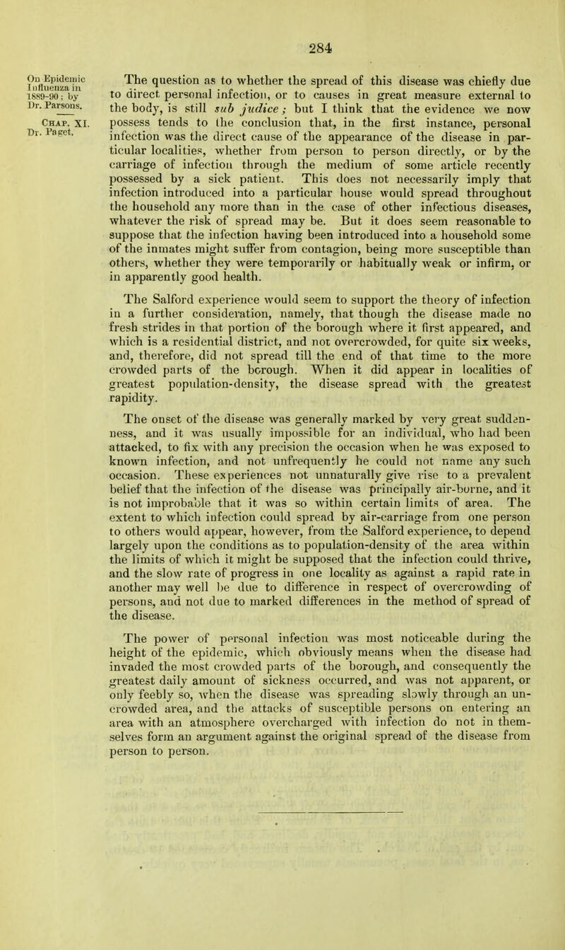 On Epidemic Influenza in 1889-90; by Dr. Parsons. Chap. XI. Dr. Paget. The question as to whether the spread of this disease was chiefly due to direct personal infection, or to causes in great measure external to the body, is still sub judice; but I think that the evidence we now possess tends to Ihe conclusion that, in the first instance, personal infection was the direct cause of the appearance of the disease in par- ticular localities, whether from person to person directly, or by the carriage of infection through the medium of some article recently possessed by a sick patient. This does not necessarily imply that infection introduced into a jjarticular house would spread throughout the household any more than in the case of other infectious diseases, whatever the risk of spread may be. But it does seem reasonable to suppose that the infection having been introduced into a household some of the inmates might suffer from contagion, being more susceptible than others, whether they were temporarily or habitually weak or infirm, or in apparently good health. The Salford experience would seem to support the theory of infection in a further consideration, namely, that though the disease made no fresh strides in that portion of the borough where it first appeared, and which is a residential district, and not overcrowded, for quite six weeks, and, therefore, did not spread till the end of that time to the more crowded parts of the borough. When it did appear in localities of greatest population-density, the disease spread with the greatest rapidity. The onset of the disease was generally marked by very great sudden- ness, and it was usually impossible for an individual, who had been attacked, to fix with any precision the occasion when he was exposed to known infection, and not unfrequently he could not name any such occasion. These experiences not unnaturally give rise to a prevalent belief that the infection of the disease was principally air-borne, and it is not improbable that it was so within certain limit.s of area. The extent to which infection could spread by air-carriage from one person to others would appear, however, from the Salford experience, to depend largely upon the conditions as to population-density of the area within the limits of which it might be supposed that the infection could thrive, and the slow rate of progress in one locality as against a rapid rate in another may well be due to difterence in respect of overcrowding of persons, and not due to marked difference.s in the method of spread of the disease. The power of personal infection was most noticeable during the height of the epidemic, which obviously means when the disease had invaded the most crowded parts of the borough, and consequently the greatest daily amount of sickness occurred, and was not apparent, or only feebly so, when tiie disease was spreading sbwly through an un- crowded ai-ea, and the attacks of susceptible persons on entering an area with an atmosphere overcharged with infection do not in them- selves form an argument against the original spread of the disease fi'om person to person.