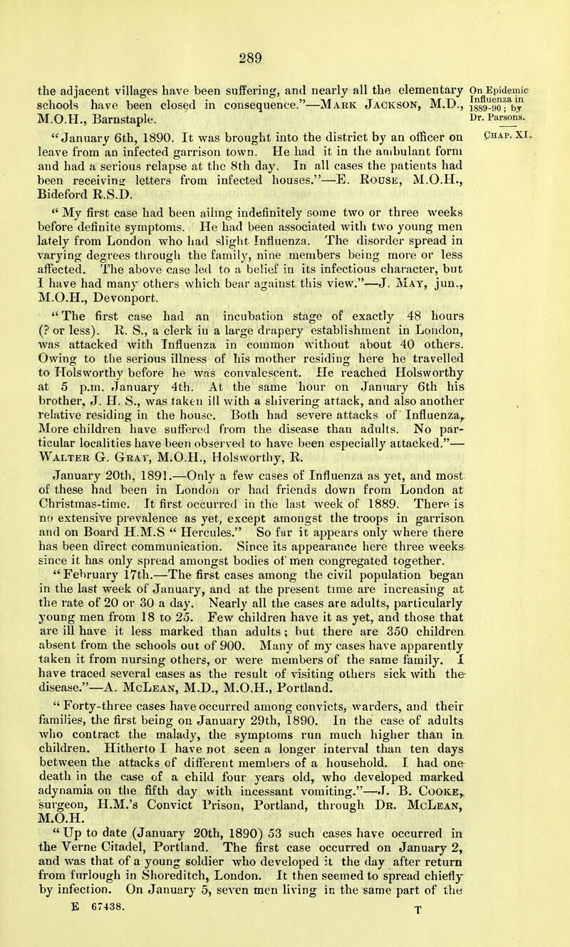 the adjacent villages have been suffering, and nearly all the elementary On Epidemic schools have been closed in consequence.—Mark Jackson, M.D., igsg-sorby M.O.H., Barnstaple. Parsons. January 6th, 1890. It was brought into the district by an officer on Chap. XI. leave from an infected garrison town. He had it in the ambulant form and had a serious relapse at the 8th day. In all cases the patients had been receiviuir letters from infected houses.—E. Rouse, M.O.H., Bideford R.S.D.  My first case had been ailmg indefinitely some two or three weeks before definite symptoms. He had been associated with two young men lately from London who had slight Influenza. The disorder spread in varying degrees through the family, nine members being more or less affected. The above case led to a belief in its infectious character, but I have had many others which bear against this view.—J. May, jun., M.O.H., Devonport.  The first case had an incubation stage of exactly 48 hours (? or less). R. S., a clerk in a large drapery establishment in London, was attacked with Influenza in common without about 40 others. Owing to the serious illness of his mother residing here he travelled to Holsworthy before he w.is convalescent. He reached Holsworthy at 5 p.m. January 4th. At the same hour on January 6th his brother, J. H. S., was taken ill with a shivering attack, and also another relative residing in the house. Both had severe attacks of Influenza,. More children have suffered from the disease than adults. No par- ticular localities have been observed to have been especially attacked.— Walter G. Grav, M.O.H., Holsworthy, R. January 20th, 1891.—Only a few cases of Influenza as yet, and most of these had been in London or had friends dov/n from London at Christmas-time. It first occurred in the last week of 1889. There is no extensive prevalence as yet, except amongst the troops in garrison and on Board H.M.S  Hercules. So far it appears only where there has been direct communication. Since its appearance here three weeks since it has only spread amongst bodies of men congregated together. February l7th.—The first cases among the civil population began in the last week of January, and at the present time are increasing at the rate of 20 or 30 a day. Nearly all the cases are adults, particularly young men from 18 to 25. Few children have it as yet, and those that are ill have it less marked than adults; but there are 350 children, absent from the schools out of 900. Many of my cases have apparently taken it from nursing others, or were members of the same family. I have traced several cases as the result of visiting others sick with the- disease.—A. McLean, M.D., M.O.H., Portland. Forty-three cases have occurred among convicts, warders, and their families, the first being on January 29th, 1890. In the case of adults who contract the malady, the symptoms run much higher than ia children. Hitherto I have not seen a longer interval than ten days between the attacks of different members of a household. I had one death in the case of a child four years old, who developed marked adynamia on the fifth day with incessant vomiting.—J. B. Cooke^ surgeon, H.M.'s Convict Prison, Portland, through Dr. McLean, M.O.H. Up to date (January 20th, 1890) 53 such cases have occurred in the Verne Citadel, Portland. The first case occurred on January 2, and was that of a young soldier who developed it the day after return from furlough in Shoreditch, London. It then seemed to spread chiefly by infection. On January 5, seven men living in the same part of the E 67438. T