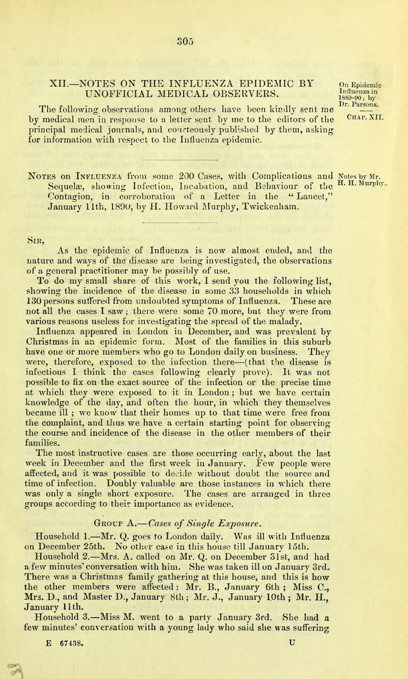 SOo XII.—NOTES ON THE INFLUENZA EPIDEMIC BY Ou Epidemic UNOFFICIAL MEDICAL OBSERVERS. i^ssa-goTby ■ Di*. Psrsons The following observatious among others have been kindly sent me  — ' by medical raen in response to a letter sent by me to the editors of the Chap. XIL principal medical journals, and co'irteously published by them, asking for information with respect to the Influenza epidemic. Notes on Influenza from some 200 Cases, with Complications and Notes by Mr. Sequelae, showing Infection, Incubation, and Behaviour of the H. H. Murph; Contagion, in corroboration of a Letter in the  Lancet, January 11th, 1890, by H. Howard Murphy, Twickenham. Sir, As the epidemic of Influenza is now almost ended, and the nature and ways of the disease are being investigated, the observations of a general practitioner may be possibly of use. To do my small share of this work, I send you the following list, showing the incidence of the disease in some 33 houseliolds in which 130 persons sutFered from undoubted symptoms of Influenza. These are not all the cases I saw ; there were some 70 more, but they were from various reasons useless for investigating the spread of tlie malady. Influenza appeared in London in December, and was prevalent by Christmas in an epidemic form. Most of the families in this suburb have one or more members who go to London daily on business. They were, therefore, exposed to the infection there—(that the disease is infectious I think the cases following clearly prove). It was not possible to fix on the exact source of the infection or the precise time at which they were exposed to it in London; but we have certain knowledge of the day, and often the hour, in which they themselves became ill ; we know that their homes up to that time were free from the complaint, and thus we have a certain starting point for observing the course and incidence of the disease in the other members of their families. The most instructive cases are those occurring early, about the last week in December and the first week in January. Few people were affected, and it was possible to de^'ide without doubt the source and time of infection. Doubly valuable are those instances in which there was only a single short exposure. The cases are arranged in three groups according to their importance as evidence. Group A.— Cases of Single Exposure. Household 1.—Mr. Q. goes to London daily. Was ill with Influenza on December 25th. No other case in this house till January 15th. Household 2.—Mrs. A. called on Mr. Q. on December 31st, and had a few minutes' conversation with him. She was taken ill on January 3rd, There was a Christmas family gathering at this house, and this is how the other members were affected : Mr. B., January 6th ; Miss C, Mrs. D., and Master D., January 8th; Mr. J., January 10th ; Mr. H., January 11th. Household 3.—Miss M. went to a party January 3rd. She had a few minutes' conversation with a young lady who said she was sufiering E 67438. U